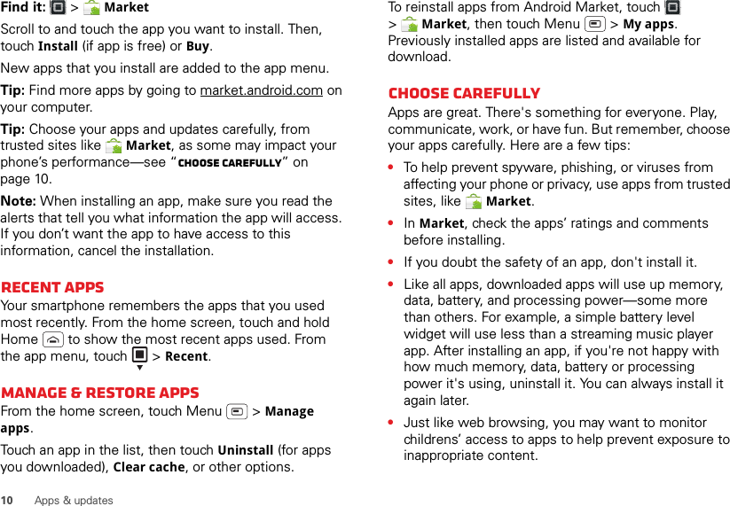 10 Apps &amp; updatesFind it:   &gt; MarketScroll to and touch the app you want to install. Then, touch Install (if app is free) or Buy.New apps that you install are added to the app menu.Tip: Find more apps by going to market.android.com on your computer.Tip: Choose your apps and updates carefully, from trusted sites like  Market, as some may impact your phone’s performance—see “Choose carefully” on page 10.Note: When installing an app, make sure you read the alerts that tell you what information the app will access. If you don’t want the app to have access to this information, cancel the installation.Recent appsYour smartphone remembers the apps that you used most recently. From the home screen, touch and hold Home  to show the most recent apps used. From the app menu, touch   &gt; Recent.Manage &amp; restore appsFrom the home screen, touch Menu  &gt; Manage apps.Touch an app in the list, then touch Uninstall (for apps you downloaded), Clear cache, or other options.To reinstall apps from Android Market, touch  &gt;Market, then touch Menu  &gt; My apps. Previously installed apps are listed and available for download.Choose carefullyApps are great. There&apos;s something for everyone. Play, communicate, work, or have fun. But remember, choose your apps carefully. Here are a few tips:•To help prevent spyware, phishing, or viruses from affecting your phone or privacy, use apps from trusted sites, like  Market.•In Market, check the apps’ ratings and comments before installing.•If you doubt the safety of an app, don&apos;t install it.•Like all apps, downloaded apps will use up memory, data, battery, and processing power—some more than others. For example, a simple battery level widget will use less than a streaming music player app. After installing an app, if you&apos;re not happy with how much memory, data, battery or processing power it&apos;s using, uninstall it. You can always install it again later.•Just like web browsing, you may want to monitor childrens’ access to apps to help prevent exposure to inappropriate content.