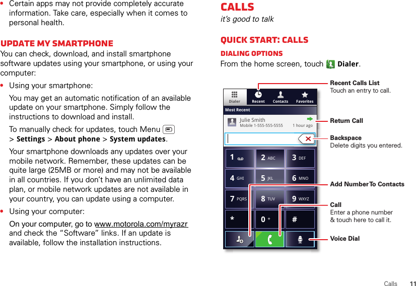 11Calls•Certain apps may not provide completely accurate information. Take care, especially when it comes to personal health.Update my smartphoneYou can check, download, and install smartphone software updates using your smartphone, or using your computer:•Using your smartphone:You may get an automatic notification of an available update on your smartphone. Simply follow the instructions to download and install.To manually check for updates, touch Menu  &gt;Settings &gt; About phone &gt; System updates.Your smartphone downloads any updates over your mobile network. Remember, these updates can be quite large (25MB or more) and may not be available in all countries. If you don’t have an unlimited data plan, or mobile network updates are not available in your country, you can update using a computer.•Using your computer: and check the “Software” links. If an update is available, follow the installation instructions.Callsit’s good to talkQuick start: CallsDialing optionsFrom the home screen, touch Dialer.ContactsDialer FavoritesRecentMost RecentJulie SmithMobile 1-555-555-5555         1 hour ago*#GHI41ABC2DEF3MNO6TUV8PQRS7WXYZ9+05JKLRecent Calls ListTouch an entry to call.BackspaceDelete digits you entered.Add Number To ContactsReturn CallVoice DialCallEnter a phone number&amp; touch here to call it.On your computer, go to www.motorola.com/myrazr