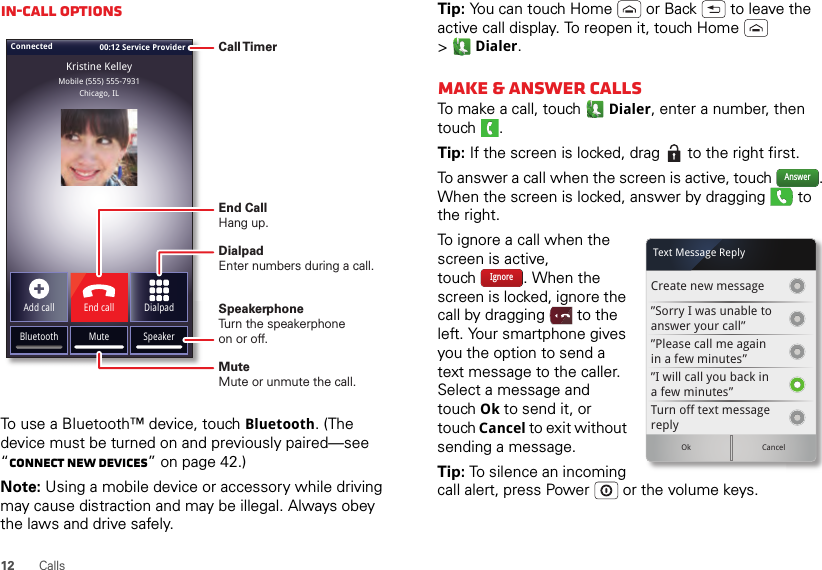 12 CallsIn-call optionsTo use a Bluetooth™ device, touch Bluetooth. (The device must be turned on and previously paired—see “Connect new devices” on page 42.) Note: Using a mobile device or accessory while driving may cause distraction and may be illegal. Always obey the laws and drive safely.Connected 00:12 Service ProviderMobile (555) 555-7931Chicago, ILKristine KelleyBluetooth Mute SpeakerAdd call End call DialpadCall TimerEnd Call Hang up.Speakerphone Turn the speakerphoneon or off.DialpadEnter numbers during a call.MuteMute or unmute the call.Tip: You can touch Home  or Back  to leave the active call display. To reopen it, touch Home  &gt;Dialer.Make &amp; answer callsTo make a call, touch Dialer, enter a number, then touch .Tip: If the screen is locked, drag   to the right first.To answer a call when the screen is active, touch  . When the screen is locked, answer by dragging   to the right.To ignore a call when the screen is active, touch . When the screen is locked, ignore the call by dragging  to the left. Your smartphone gives you the option to send a text message to the caller. Select a message and touch Ok to send it, or touch Cancel to exit without sending a message.Tip: To silence an incoming call alert, press Power  or the volume keys.AnswerCreate new message”Sorry I was unable toanswer your call””Please call me againin a few minutes”Turn off text messagereplyOk Cancel”I will call you back ina few minutes”Text Message ReplyIgnore