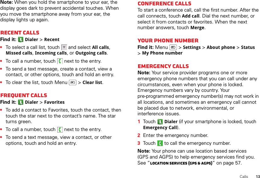 13CallsNote: When you hold the smartphone to your ear, the display goes dark to prevent accidental touches. When you move the smartphone away from your ear, the display lights up again.Recent callsFind it:  Dialer &gt; Recent•To select a call list, touch  and select All calls, Missed calls, Incoming calls, or Outgoing calls.•To call a number, touch  next to the entry.•To send a text message, create a contact, view a contact, or other options, touch and hold an entry.•To clear the list, touch Menu  &gt; Clear list.Frequent callsFind it:  Dialer &gt; Favorites•To add a contact to Favorites, touch the contact, then touch the star next to the contact’s name. The star turns green.•To call a number, touch  next to the entry.•To send a text message, view a contact, or other options, touch and hold an entry.Conference callsTo start a conference call, call the first number. After the call connects, touch Add call. Dial the next number, or select it from contacts or favorites. When the next number answers, touch Merge.Your phone numberFind it: Menu  &gt; Settings &gt; About phone &gt; Status &gt;My Phone numberEmergency callsNote: Your service provider programs one or more emergency phone numbers that you can call under any circumstances, even when your phone is locked. Emergency numbers vary by country. Your pre-programmed emergency number(s) may not work in all locations, and sometimes an emergency call cannot be placed due to network, environmental, or interference issues.  1Touch  Dialer (if your smartphone is locked, touch Emergency Call).2Enter the emergency number.3Touch   to call the emergency number.Note: Your phone can use location based services (GPS and AGPS) to help emergency services find you. See “Location Services (GPS &amp; AGPS)” on page 57.