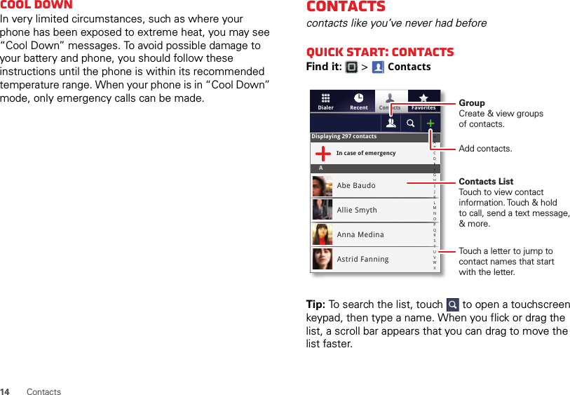 14ContactsCool downIn very limited circumstances, such as where your phone has been exposed to extreme heat, you may see “Cool Down” messages. To avoid possible damage to your battery and phone, you should follow these instructions until the phone is within its recommended temperature range. When your phone is in “Cool Down” mode, only emergency calls can be made.Contactscontacts like you’ve never had beforeQuick start: ContactsFind it:   &gt; ContactsTip: To search the list, touch  to open a touchscreen keypad, then type a name. When you flick or drag the list, a scroll bar appears that you can drag to move the list faster.FavoritesRecentContactsDialerDisplaying 297 contactsIn case of emergencyAAbe BaudoAllie SmythAnna MedinaAstrid Fanning#ABCDEFGHIJKLMNOPQRSTUVWXGroupCreate &amp; view groupsof contacts.Contacts ListTouch to view contact information. Touch &amp; holdto call, send a text message, &amp; more.Add contacts.Touch a letter to jump to contact names that start with the letter.