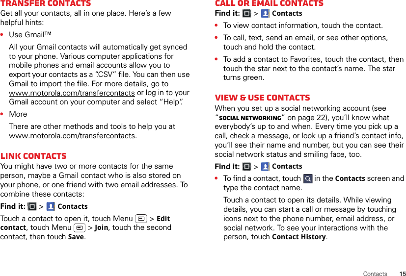 15ContactsTransfer contactsGet all your contacts, all in one place. Here’s a few helpful hints:•Use Gmail™All your Gmail contacts will automatically get synced to your phone. Various computer applications for mobile phones and email accounts allow you to export your contacts as a “.CSV” file. You can then use Gmail to import the file. For more details, go to www.motorola.com/transfercontacts or log in to your Gmail account on your computer and select “Help”.•MoreThere are other methods and tools to help you at www.motorola.com/transfercontacts.Link contactsYou might have two or more contacts for the same person, maybe a Gmail contact who is also stored on your phone, or one friend with two email addresses. To combine these contacts:Find it:   &gt; ContactsTouch a contact to open it, touch Menu  &gt; Edit contact, touch Menu  &gt; Join, touch the second contact, then touch Save.Call or email contactsFind it:   &gt; Contacts•To view contact information, touch the contact.•To call, text, send an email, or see other options, touch and hold the contact.•To add a contact to Favorites, touch the contact, then touch the star next to the contact’s name. The star turns green.View &amp; use contactsWhen you set up a social networking account (see “Social networking” on page 22), you’ll know what everybody’s up to and when. Every time you pick up a call, check a message, or look up a friend’s contact info, you’ll see their name and number, but you can see their social network status and smiling face, too.Find it:   &gt; Contacts•To find a contact, touch  in the Contacts screen and type the contact name.Touch a contact to open its details. While viewing details, you can start a call or message by touching icons next to the phone number, email address, or social network. To see your interactions with the person, touch Contact History.