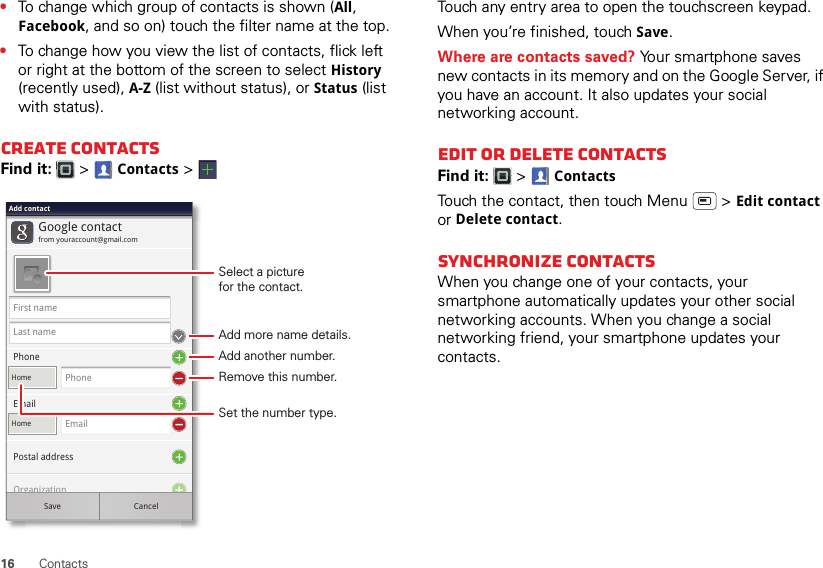 16 Contacts•To change which group of contacts is shown (All, Facebook, and so on) touch the filter name at the top.•To change how you view the list of contacts, flick left or right at the bottom of the screen to select History (recently used), A-Z (list without status), or Status (list with status).Create contactsFind it:   &gt; Contacts &gt;Google contactfrom youraccount@gmail.comAdd contactAdd contactAdd contactFirst nameLast namePhoneHomePhonePostal addressOrganizationEmailHomeEmailSave CancelSelect a picturefor the contact.Set the number type.Add more name details.Remove this number.Add another number.Touch any entry area to open the touchscreen keypad.When you’re finished, touch Save.Where are contacts saved? Your smartphone saves new contacts in its memory and on the Google Server, if you have an account. It also updates your social networking account.Edit or delete contactsFind it:   &gt; ContactsTouch the contact, then touch Menu  &gt; Edit contact or Delete contact. Synchronize contactsWhen you change one of your contacts, your smartphone automatically updates your other social networking accounts. When you change a social networking friend, your smartphone updates your contacts.