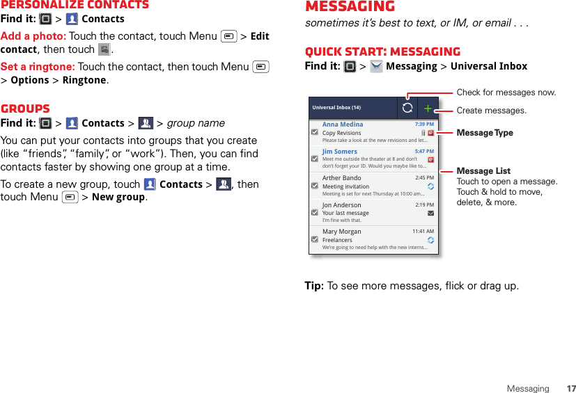 17MessagingPersonalize contactsFind it:   &gt; ContactsAdd a photo: Touch the contact, touch Menu  &gt; Edit contact, then touch . Set a ringtone: Touch the contact, then touch Menu  &gt;Options &gt; Ringtone. GroupsFind it:   &gt; Contacts &gt; &gt;group nameYou can put your contacts into groups that you create (like “friends”, “family”, or “work”). Then, you can find contacts faster by showing one group at a time.To create a new group, touch  Contacts &gt;, then touch Menu  &gt; New group.Messagingsometimes it’s best to text, or IM, or email . . .Quick start: MessagingFind it:   &gt; Messaging &gt; Universal InboxTip: To see more messages, flick or drag up. Universal Inbox (14)Copy RevisionsPlease take a look at the new revisions and let... 7:39 PMAnna MedinaMeet me outside the theater at 8 and don’tdon’t forget your ID. Would you maybe like to... 5:47 PMJim SomersYour last messageI’m fine with that. 2:19 PMJon AndersonMeeting invitationMeeting is set for next Thursday at 10:00 am... 2:45 PMArther BandoFreelancersWe’re going to need help with the new interns... 11:41 AMMary MorganCheck for messages now.Message TypeMessage ListTouch to open a message. Touch &amp; hold to move, delete, &amp; more.Create messages.