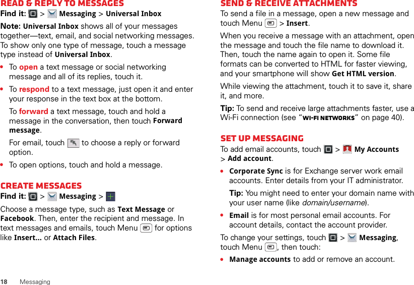 18 MessagingRead &amp; reply to messagesFind it:   &gt; Messaging &gt; Universal InboxNote: Universal Inbox shows all of your messages together—text, email, and social networking messages. To show only one type of message, touch a message type instead of Universal Inbox.•To  open a text message or social networking message and all of its replies, touch it.•To  respond to a text message, just open it and enter your response in the text box at the bottom.To  forward a text message, touch and hold a message in the conversation, then touch Forward message.For email, touch  to choose a reply or forward option.•To open options, touch and hold a message.Create messagesFind it:   &gt; Messaging &gt;Choose a message type, such as Text Message or Facebook. Then, enter the recipient and message. In text messages and emails, touch Menu  for options like Insert... or Attach Files.Send &amp; receive attachmentsTo send a file in a message, open a new message and touch Menu  &gt; Insert.When you receive a message with an attachment, open the message and touch the file name to download it. Then, touch the name again to open it. Some file formats can be converted to HTML for faster viewing, and your smartphone will show Get HTML version.While viewing the attachment, touch it to save it, share it, and more.Tip: To send and receive large attachments faster, use a Wi-Fi connection (see “Wi-Fi networks” on page 40).Set up messagingTo add email accounts, touch  &gt; My Accounts &gt;Add account.•Corporate Sync is for Exchange server work email accounts. Enter details from your IT administrator.Tip: You might need to enter your domain name with your user name (like domain/username).•Email is for most personal email accounts. For account details, contact the account provider.To change your settings, touch  &gt; Messaging, touch Menu , then touch:•Manage accounts to add or remove an account.Account  Manager