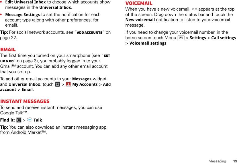 19Messaging•Edit Universal Inbox to choose which accounts show messages in the Universal Inbox.•Message Settings to set the notification for each account type (along with other preferences, for email).Tip: For social network accounts, see “Add accounts” on page 22.EmailThe first time you turned on your smartphone (see “Set up &amp; go” on page 3), you probably logged in to your Gmail™ account. You can add any other email account that you set up.To add other email accounts to your Messages widget and Universal Inbox, touch  &gt; My Accounts &gt; Add account &gt; Email.Instant messagesTo send and receive instant messages, you can use Google Talk™.Find it:   &gt; TalkTip: You can also download an instant messaging app from Android Market™.Account  ManagerVoicemailWhen you have a new voicemail,  appears at the top of the screen. Drag down the status bar and touch the New voicemail notification to listen to your voicemail message.If you need to change your voicemail number, in the home screen touch Menu  &gt; Settings &gt; Call settings &gt;Voicemail settings.