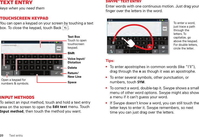 20 Text entryText entrykeys when you need themTouchscreen keypadYou can open a keypad on your screen by touching a text box. To close the keypad, touch Back .Input methodsTo select an input method, touch and hold a text entry area on the screen to open the Edit text menu. Touch Input method, then touch the method you want.Open a keypad for numbers &amp; symbols.Voice Input/ DictationDeleteShiftSpaceReturn/New LineText BoxTouch to open touchscreen keypad.ShiftSwype™ text entryEnter words with one continuous motion. Just drag your finger over the letters in the word.Tips:•To enter apostrophes in common words (like “I’ll”), drag through the n as though it was an apostrophe.•To enter several symbols, other punctuation, or numbers, touch SYM.•To correct a word, double-tap it. Swype shows a small menu of other word options. Swype might also show a menu if it can’t guess your word.•If Swype doesn’t know a word, you can still touch the letter keys to enter it. Swype remembers, so next time you can just drag over the letters.To enter a word, just trace a path through the letters. To capitalize, go above the keypad. For double letters, circle the letter.aaeenn