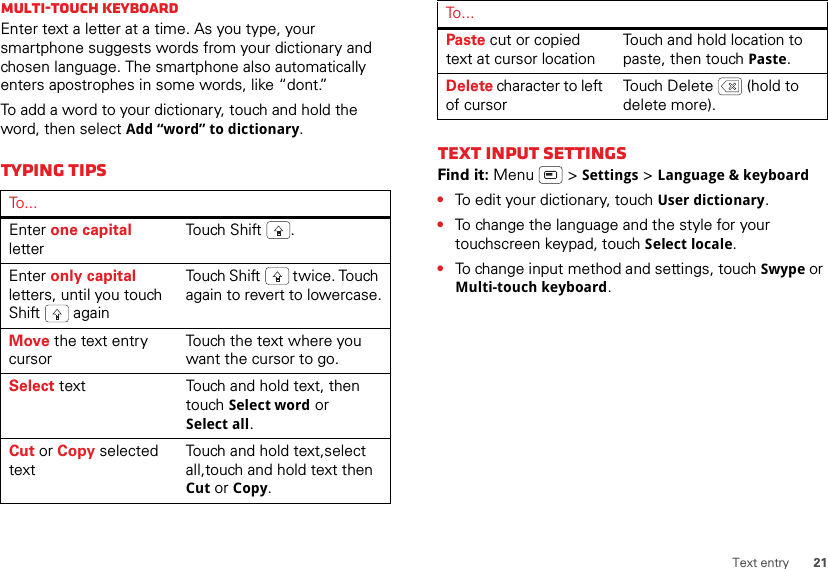 21Text entryMulti-touch keyboardEnter text a letter at a time. As you type, your smartphone suggests words from your dictionary and chosen language. The smartphone also automatically enters apostrophes in some words, like “dont.”To add a word to your dictionary, touch and hold the word, then select Add “word” to dictionary.Typing tipsTo . . .Enter one capital letterTou ch  S h i ft .Enter only capital letters, until you touch Shift  againTouch Shift  twice. Touch again to revert to lowercase.Move the text entry cursorTouch the text where you want the cursor to go.Select text Touch and hold text, then touch Select word or Select all.Cut or Copy selected textTouch and hold text,select all,touch and hold text then Cut or Copy.Text input settingsFind it: Menu  &gt; Settings &gt; Language &amp; keyboard•To edit your dictionary, touch User dictionary.•To change the language and the style for your touchscreen keypad, touch Select locale.•To change input method and settings, touch Swype or Multi-touch keyboard.Paste cut or copied text at cursor locationTouch and hold location to paste, then touch Paste.Delete character to left of cursorTouch Delete  (hold to delete more).To . . .