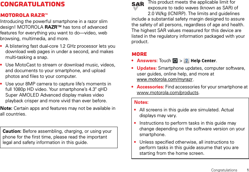 1CongratulationsCongratulationsMOTOROLA RAZR™Introducing the powerful smartphone in a razor slim design! MOTOROLA RAZR™ has tons of advanced features for everything you want to do—video, web browsing, multimedia, and more.•A blistering fast dual-core 1.2 GHz processor lets you download web pages in under a second, and makes multi-tasking a snap.•Use MotoCast to stream or download music, videos, and documents to your smartphone, and upload photos and files to your computer.•Use your 8MP camera to capture life’s moments in full 1080p HD video. Your smartphone’s 4.3&quot; qHD Super AMOLED Advanced display makes video playback crisper and more vivid than ever before.Note: Certain apps and features may not be available in all countries.Caution: Before assembling, charging, or using your phone for the first time, please read the important legal and safety information in this guide. This product meets the applicable limit for exposure to radio waves (known as SAR) of 2.0 W/kg (ICNIRP). The limits and guidelines include a substantial safety margin designed to assure the safety of all persons, regardless of age and health. The highest SAR values measured for this device are listed in the regulatory information packaged with your product.More•Answers: Touch  &gt; Help Center.• Updates: Smartphone updates, computer software, user guides, online help, and more at .• Accessories: Find accessories for your smartphone at www.motorola.com/products.Notes:•All screens in this guide are simulated. Actual displays may vary.•Instructions to perform tasks in this guide may change depending on the software version on your smartphone.•Unless specified otherwise, all instructions to perform tasks in this guide assume that you are starting from the home screen.www.motorola.com/myrazr