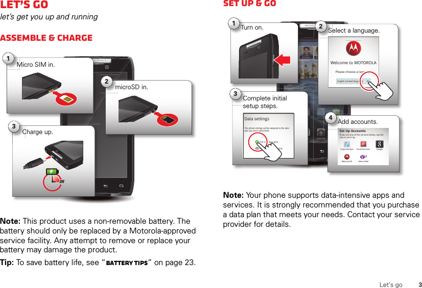 3Let’s goLet’s golet’s get you up and runningAssemble &amp; chargeNote: This product uses a non-removable battery. The battery should only be replaced by a Motorola-approved service facility. Any attempt to remove or replace your battery may damage the product.Tip: To save battery life, see “Battery tips” on page 23.1Micro SIM in.2microSD in.3Charge up.3HSet up &amp; goNote: Your phone supports data-intensive apps and services. It is strongly recommended that you purchase a data plan that meets your needs. Contact your service provider for details.11:23Arturo RomanJP Jordan Tatia Torrey Kim VoneshBrowser MarketEmailDialer AppsText CameraP JordanTBrowseCameraJPTurn on.Tu1ltComplete initial setup steps.Cse3Tathttp://www.Select a language.S2Welcome to MOTOROLAPlease choose a languageEnglish (United Kingdom)Data settingsFlat rate data planNon-flat rate data planThe phone settings will be adapted to the data plan you have subscribed.Add accounts.erA4Set Up AccountsIf you use any of the services below, tap the icon to set it up.Corporate Sync Email AccountsYahoo! MailGoogleMotorola ID