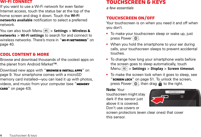 4Touchscreen &amp; keysWi-Fi connectIf you want to use a Wi-Fi network for even faster Internet access, touch the status bar at the top of the home screen and drag it down. Touch the Wi-Fi networks available notification to select a preferred network.You can also touch Menu  &gt; Settings &gt; Wireless &amp; networks &gt; Wi-Fi settings to search for and connect to wireless networks. There’s more in “Wi-Fi networks” on page 40.Cool content &amp; moreBrowse and download thousands of the coolest apps on the planet from Android Market™.Download new apps with “Browse &amp; install apps” on page 9. Your smartphone comes with a microSD memory card installed—you can load it up with photos, videos, and music from your computer (see “Memory card” on page 43).Touchscreen &amp; keysa few essentialsTouchscreen on/offYour touchscreen is on when you need it and off when you don’t.•To make your touchscreen sleep or wake up, just press Power .•When you hold the smartphone to your ear during calls, your touchscreen sleeps to prevent accidental touches.•To change how long your smartphone waits before the screen goes to sleep automatically, touch Menu  &gt; Settings &gt; Display &gt; Screen timeout.•To make the screen lock when it goes to sleep, see “Screen lock” on page 51. To unlock the screen, press Power , then drag   to the right.Note: Your touchscreen might stay dark if the sensor just above it is covered. Don&apos;t use covers or screen protectors (even clear ones) that cover this sensor.