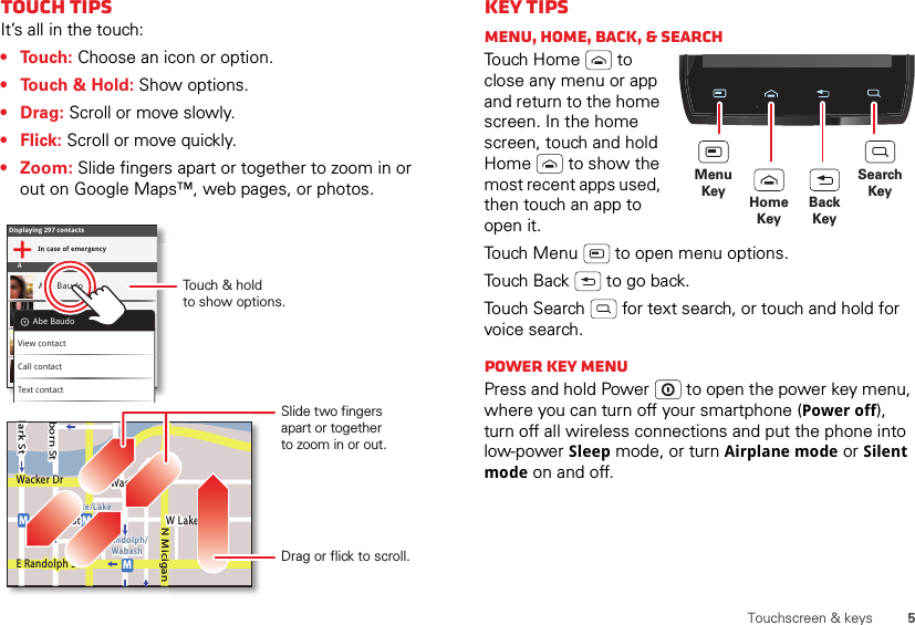 5Touchscreen &amp; keysTouch tipsIt’s all in the touch:• Touch: Choose an icon or option.• Touch &amp; Hold: Show options.•Drag: Scroll or move slowly.•Flick: Scroll or move quickly.• Zoom: Slide fingers apart or together to zoom in or out on Google Maps™, web pages, or photos.Displaying 297 contactsIn case of emergencyAAbe BaudoAllie SmythAnna MedinaAstrid FanningAbe BaudoView contactCall contactText contactlark StWacker DrMborn StN MiciganW Lake St W Lake StE Wacker PlState/LakeLake Randolph/WabashMMME Randolph StSlide two fingersapart or togetherto zoom in or out.Drag or flick to scroll.Touch &amp; holdto show options.Key tipsMenu, home, back, &amp; searchTou ch  H o m e  to  close any menu or app and return to the home screen. In the home screen, touch and hold Home  to show the most recent apps used, then touch an app to open it.Touch Menu  to open menu options.Touch Back  to go back.Touch Search  for text search, or touch and hold for voice search.Power key menuPress and hold Power  to open the power key menu, where you can turn off your smartphone (Power off), turn off all wireless connections and put the phone into low-power Sleep mode, or turn Airplane mode or Silent mode on and off.MenuKey HomeKeyBackKeySearchKey