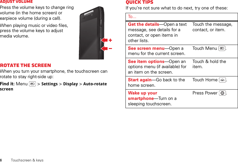 6Touchscreen &amp; keysAdjust volumePress the volume keys to change ring volume (in the home screen) or earpiece volume (during a call).When playing music or video files, press the volume keys to adjust media volume.Rotate the screenWhen you turn your smartphone, the touchscreen can rotate to stay right-side up:Find it: Menu  &gt; Settings &gt; Display &gt; Auto-rotate screenQuick tipsIf you’re not sure what to do next, try one of these:To . . .Get the details—Open a text message, see details for a contact, or open items in other lists.Touch the message, contact, or item.See screen menu—Open a menu for the current screen.Touch Menu .See item options—Open an options menu (if available) for an item on the screen.Touch &amp; hold the item.Start again—Go back to the home screen.Tou ch  H o m e .Wake up your smartphone—Turn on a sleeping touchscreen.Press Power .