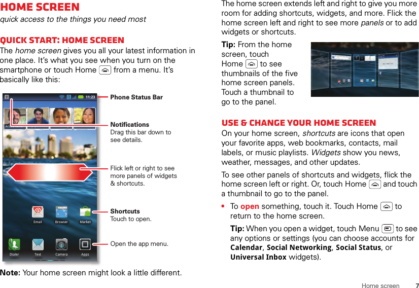 7Home screenHome screenquick access to the things you need mostQuick start: Home screenThe home screen gives you all your latest information in one place. It’s what you see when you turn on the smartphone or touch Home  from a menu. It’s basically like this:Note: Your home screen might look a little different.11:23Arturo RomanJP Jordan Tatia Torrey Kim VoneshBrowserhttp://www.MarketEmailDialer AppsText CameraPhone Status BarFlick left or right to seemore panels of widgets&amp; shortcuts.ShortcutsTouch to open.NotificationsDrag this bar down tosee details.Open the app menu.The home screen extends left and right to give you more room for adding shortcuts, widgets, and more. Flick the home screen left and right to see more panels or to add widgets or shortcuts.Tip: From the home screen, touch Home  to see thumbnails of the five home screen panels. Touch a thumbnail to go to the panel.Use &amp; change your home screenOn your home screen, shortcuts are icons that open your favorite apps, web bookmarks, contacts, mail labels, or music playlists. Widgets show you news, weather, messages, and other updates.To see other panels of shortcuts and widgets, flick the home screen left or right. Or, touch Home  and touch a thumbnail to go to the panel.•To  open something, touch it. Touch Home  to return to the home screen.Tip: When you open a widget, touch Menu  to see any options or settings (you can choose accounts for Calendar, Social Networking, Social Status, or Universal Inbox widgets).