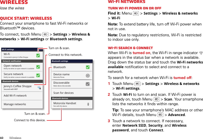 40WirelessWirelesslose the wiresQuick start: WirelessConnect your smartphone to fast Wi-Fi networks or Bluetooth™ devices.To connect, touch Menu  &gt; Settings &gt; Wireless &amp; networks &gt;Wi-Fi settings or Bluetooth settings.Bluetooth devicesWi-Fi settingsSecured with WEPJenny’s Coffee ShoppeAdd Wi-Fi networkManage networksNotify me when an open network is availableOpen networkConnected to Jenny’s Coffee ShoppeWi-FiNetwork notificationSecure networkNotify me when a secure network is availableBluetooth devicesBluetooth settingsScan for devicesMotorola PhoneDevice nameBluetoothDiscoverableMake device discoverableMotorola HandsetPair with this deviceTurn on &amp; scan.Connect to this network.Turn on &amp; scan.Connect to this device.Wi-Fi networksTurn Wi-Fi power on or offFind it: Menu  &gt; Settings &gt; Wireless &amp; networks &gt;Wi-FiNote: To extend battery life, turn off Wi-Fi power when not in use.Note: Due to regulatory restrictions, Wi-Fi is restricted to indoor use only.Wi-Fi search &amp; connectWhen Wi-Fi is turned on, the Wi-Fi in range indicator   appears in the status bar when a network is available. Drag down the status bar and touch the Wi-Fi networks available notification to select and connect to a network.To search for a network when Wi-Fi is turned off:  1Touch Menu  &gt; Settings &gt; Wireless &amp; networks &gt;Wi-Fi settings.2Touch Wi-Fi to turn on and scan. If Wi-Fi power is already on, touch Menu  &gt; Scan. Your smartphone lists the networks it finds within range.Tip: To see your smartphone’s MAC address or other Wi-Fi details, touch Menu  &gt; Advanced.3Touch a network to connect. If necessary, enter Network SSID, Security, and Wireless password, and touch Connect.