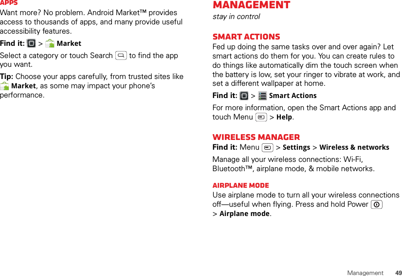 49ManagementAppsWant more? No problem. Android Market™ provides access to thousands of apps, and many provide useful accessibility features.Find it:  &gt;  MarketSelect a category or touch Search   to find the app you want.Tip: Choose your apps carefully, from trusted sites like Market, as some may impact your phone’s performance.Managementstay in controlSmart actionsFed up doing the same tasks over and over again? Let smart actions do them for you. You can create rules to do things like automatically dim the touch screen when the battery is low, set your ringer to vibrate at work, and set a different wallpaper at home.Find it:   &gt; Smart ActionsFor more information, open the Smart Actions app and touch Menu  &gt; Help.Wireless managerFind it: Menu  &gt; Settings &gt; Wireless &amp; networksManage all your wireless connections: Wi-Fi, Bluetooth™, airplane mode, &amp; mobile networks.Airplane modeUse airplane mode to turn all your wireless connections off—useful when flying. Press and hold Power  &gt;Airplane mode.