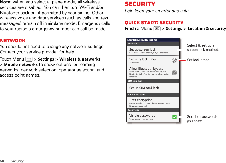 50 SecurityNote: When you select airplane mode, all wireless services are disabled. You can then turn Wi-Fi and/or Bluetooth back on, if permitted by your airline. Other wireless voice and data services (such as calls and text messages) remain off in airplane mode. Emergency calls to your region&apos;s emergency number can still be made.NetworkYou should not need to change any network settings. Contact your service provider for help.Touch Menu  &gt; Settings &gt; Wireless &amp; networks &gt;Mobile networks to show options for roaming networks, network selection, operator selection, and access point names.Securityhelp keep your smartphone safeQuick start: SecurityFind it: Menu  &gt; Settings &gt; Location &amp; securitySIM card lockSecurityLocation &amp; security settingsSecurity lock timerAllow Voice Commands to be launched via Bluetooth Multi-Function button while device is lockedAllow Bluetooth bypassSet up screen lockSet up SIM card lockProtect the data on your phone or memory card. Requires screen lockData encryptionData encryptionLock screen with a pattern, PIN, or password20 minutesPasswordsShow password as you type.Visible passwordsSet lock timer.Select &amp; set up ascreen lock method.See the passwordsyou enter.