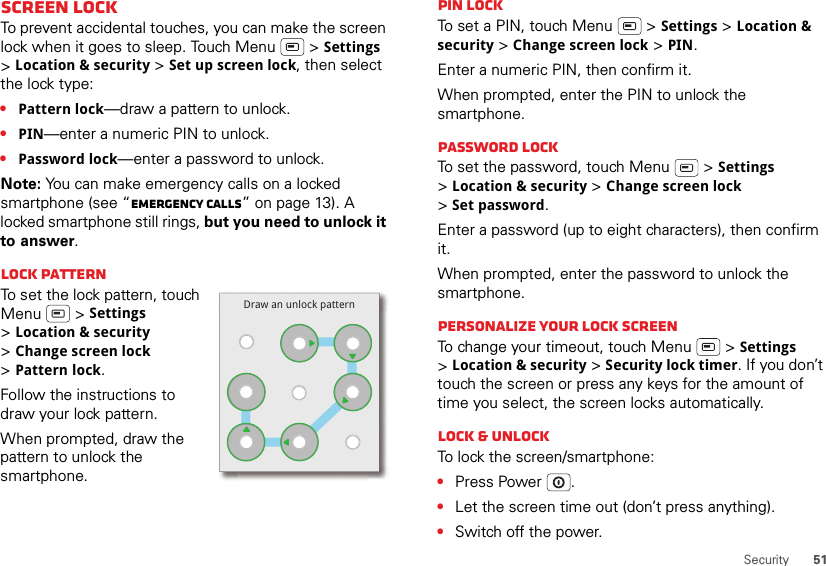 51SecurityScreen lockTo prevent accidental touches, you can make the screen lock when it goes to sleep. Touch Menu  &gt; Settings &gt;Location &amp; security &gt; Set up screen lock, then select the lock type:•Pattern lock—draw a pattern to unlock.•PIN—enter a numeric PIN to unlock.•Password lock—enter a password to unlock.Note: You can make emergency calls on a locked smartphone (see “Emergency calls” on page 13). A locked smartphone still rings, but you need to unlock it to answer.Lock patternTo set the lock pattern, touch Menu  &gt; Settings &gt;Location &amp; security &gt;Change screen lock &gt;Pattern lock.Follow the instructions to draw your lock pattern. When prompted, draw the pattern to unlock the smartphone.Draw an unlock patternPIN lockTo set a PIN, touch Menu  &gt; Settings &gt; Location &amp; security &gt; Change screen lock &gt; PIN.Enter a numeric PIN, then confirm it.When prompted, enter the PIN to unlock the smartphone.Password lockTo set the password, touch Menu  &gt; Settings &gt;Location &amp; security &gt; Change screen lock &gt;Set password.Enter a password (up to eight characters), then confirm it.When prompted, enter the password to unlock the smartphone.Personalize your lock screenTo change your timeout, touch Menu  &gt; Settings &gt;Location &amp; security &gt; Security lock timer. If you don’t touch the screen or press any keys for the amount of time you select, the screen locks automatically.Lock &amp; unlockTo lock the screen/smartphone:•Press Power .•Let the screen time out (don’t press anything).•Switch off the power.