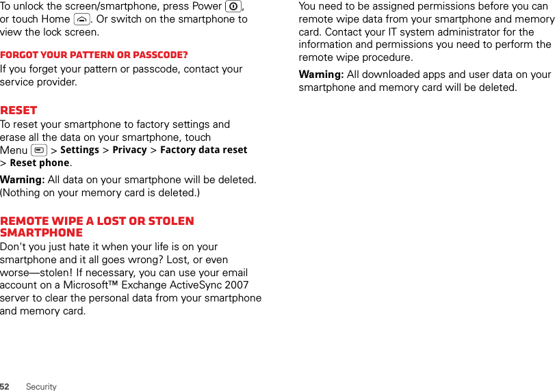 52 SecurityTo unlock the screen/smartphone, press Power , or touch Home . Or switch on the smartphone to view the lock screen.Forgot your pattern or passcode?If you forget your pattern or passcode, contact your service provider.ResetTo reset your smartphone to factory settings and erase all the data on your smartphone, touch Menu  &gt; Settings &gt; Privacy &gt; Factory data reset &gt;Reset phone.Warning: All data on your smartphone will be deleted. (Nothing on your memory card is deleted.)Remote wipe a lost or stolen smartphoneDon&apos;t you just hate it when your life is on your smartphone and it all goes wrong? Lost, or even worse—stolen! If necessary, you can use your email account on a Microsoft™ Exchange ActiveSync 2007 server to clear the personal data from your smartphone and memory card.You need to be assigned permissions before you can remote wipe data from your smartphone and memory card. Contact your IT system administrator for the information and permissions you need to perform the remote wipe procedure.Warning: All downloaded apps and user data on your smartphone and memory card will be deleted.