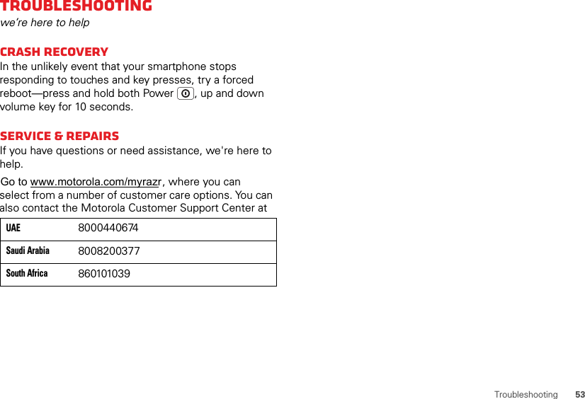 53TroubleshootingTroubleshootingwe’re here to helpCrash recoveryIn the unlikely event that your smartphone stops responding to touches and key presses, try a forced reboot—press and hold both Power , up and down volume key for 10 seconds.Service &amp; RepairsIf you have questions or need assistance, we&apos;re here to help.select from a number of customer care options. You can also contact the Motorola Customer Support Center at 860101039South Africa8008200377Saudi Arabia8000440674UAE , where you can Go to www.motorola.com/myrazr