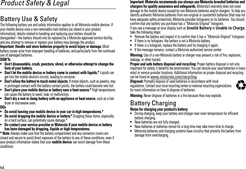 54Product Safety &amp; LegalBattery Use &amp; SafetyBattery Use &amp; SafetyThe following battery use and safety information applies to all Motorola mobile devices. If your mobile device uses a non-removable main battery (as stated in your product information), details related to handling and replacing your battery should be disregarded—the battery should only be replaced by a Motorola-approved service facility, and any attempt to remove or replace your battery may damage the product.Important: Handle and store batteries properly to avoid injury or damage. Most battery issues arise from improper handling of batteries, and particularly from the continued use of damaged batteries.DON’Ts• Don’t disassemble, crush, puncture, shred, or otherwise attempt to change the form of your battery.• Don’t let the mobile device or battery come in contact with liquids.* Liquids can get into the mobile device’s circuits, leading to corrosion.• Don’t allow the battery to touch metal objects. If metal objects, such as jewelry, stay in prolonged contact with the battery contact points, the battery could become very hot.• Don’t place your mobile device or battery near a heat source.* High temperatures can cause the battery to swell, leak, or malfunction.• Don’t dry a wet or damp battery with an appliance or heat source, such as a hair dryer or microwave oven.DOs• Do avoid leaving your mobile device in your car in high temperatures.*• Do avoid dropping the mobile device or battery.* Dropping these items, especially on a hard surface, can potentially cause damage.*• Do contact your service provider or Motorola if your mobile device or battery has been damaged by dropping, liquids or high temperatures.* Note: Always make sure that the battery compartment and any connector covers are closed and secure to avoid direct exposure of the battery to any of these conditions, even if your product information states that your mobile device can resist damage from these conditions.Important: Motorola recommends you always use Motorola-branded batteries and chargers for quality assurance and safeguards. Motorola’s warranty does not cover damage to the mobile device caused by non-Motorola batteries and/or chargers. To help you identify authentic Motorola batteries from non-original or counterfeit batteries (that may not have adequate safety protection), Motorola provides holograms on its batteries. You should confirm that any battery you purchase has a “Motorola Original” hologram.If you see a message on your display such as Invalid Battery or Unable to Charge, take the following steps:•Remove the battery and inspect it to confirm that it has a “Motorola Original” hologram;•If there is no hologram, the battery is not a Motorola battery;•If there is a hologram, replace the battery and try charging it again;•If the message remains, contact a Motorola authorized service center.Warning: Use of a non-Motorola battery or charger may present a risk of fire, explosion, leakage, or other hazard.Proper and safe battery disposal and recycling: Proper battery disposal is not only important for safety, it benefits the environment. You can recycle your used batteries in many retail or service provider locations. Additional information on proper disposal and recycling can be found at www.motorola.com/recyclingDisposal: Promptly dispose of used batteries in accordance with local regulations. Contact your local recycling center or national recycling organizations for more information on how to dispose of batteries.Warning: Never dispose of batteries in a fire because they may explode.Battery ChargingBattery ChargingNotes for charging your product’s battery:•During charging, keep your battery and charger near room temperature for efficient battery charging.•New batteries are not fully charged.•New batteries or batteries stored for a long time may take more time to charge.•Motorola batteries and charging systems have circuitry that protects the battery from damage from overcharging.032375o