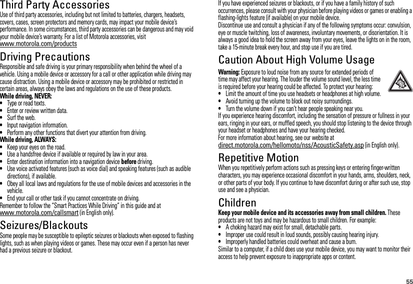 55Third Party AccessoriesUse of third party accessories, including but not limited to batteries, chargers, headsets, covers, cases, screen protectors and memory cards, may impact your mobile device’s performance. In some circumstances, third party accessories can be dangerous and may void your mobile device’s warranty. For a list of Motorola accessories, visit www.motorola.com/productsDriving PrecautionsResponsible and safe driving is your primary responsibility when behind the wheel of a vehicle. Using a mobile device or accessory for a call or other application while driving may cause distraction. Using a mobile device or accessory may be prohibited or restricted in certain areas, always obey the laws and regulations on the use of these products.While driving, NEVER:•Type or read texts.•Enter or review written data.•Surf the web.•Input navigation information.•Perform any other functions that divert your attention from driving.While driving, ALWAYS:•Keep your eyes on the road.•Use a handsfree device if available or required by law in your area.•Enter destination information into a navigation device before driving.•Use voice activated features (such as voice dial) and speaking features (such as audible directions), if available.•Obey all local laws and regulations for the use of mobile devices and accessories in the vehicle.•End your call or other task if you cannot concentrate on driving.Remember to follow the “Smart Practices While Driving” in this guide and at www.motorola.com/callsmart (in English only).Seizures/BlackoutsSome people may be susceptible to epileptic seizures or blackouts when exposed to flashing lights, such as when playing videos or games. These may occur even if a person has never had a previous seizure or blackout.If you have experienced seizures or blackouts, or if you have a family history of such occurrences, please consult with your physician before playing videos or games or enabling a flashing-lights feature (if available) on your mobile device.Discontinue use and consult a physician if any of the following symptoms occur: convulsion, eye or muscle twitching, loss of awareness, involuntary movements, or disorientation. It is always a good idea to hold the screen away from your eyes, leave the lights on in the room, take a 15-minute break every hour, and stop use if you are tired.Caution About High Volume UsageWarning: Exposure to loud noise from any source for extended periods of time may affect your hearing. The louder the volume sound level, the less time is required before your hearing could be affected. To protect your hearing:•Limit the amount of time you use headsets or headphones at high volume.•Avoid turning up the volume to block out noisy surroundings.•Turn the volume down if you can’t hear people speaking near you.If you experience hearing discomfort, including the sensation of pressure or fullness in your ears, ringing in your ears, or muffled speech, you should stop listening to the device through your headset or headphones and have your hearing checked.For more information about hearing, see our website at direct.motorola.com/hellomoto/nss/AcousticSafety.asp (in English only).Repetitive MotionWhen you repetitively perform actions such as pressing keys or entering finger-written characters, you may experience occasional discomfort in your hands, arms, shoulders, neck, or other parts of your body. If you continue to have discomfort during or after such use, stop use and see a physician.ChildrenKeep your mobile device and its accessories away from small children. These products are not toys and may be hazardous to small children. For example:•A choking hazard may exist for small, detachable parts.•Improper use could result in loud sounds, possibly causing hearing injury.•Improperly handled batteries could overheat and cause a burn.Similar to a computer, if a child does use your mobile device, you may want to monitor their access to help prevent exposure to inappropriate apps or content.