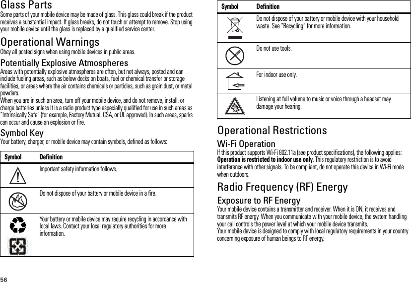 56Glass PartsSome parts of your mobile device may be made of glass. This glass could break if the product receives a substantial impact. If glass breaks, do not touch or attempt to remove. Stop using your mobile device until the glass is replaced by a qualified service center.Operational WarningsObey all posted signs when using mobile devices in public areas.Potentially Explosive AtmospheresAreas with potentially explosive atmospheres are often, but not always, posted and can include fueling areas, such as below decks on boats, fuel or chemical transfer or storage facilities, or areas where the air contains chemicals or particles, such as grain dust, or metal powders.When you are in such an area, turn off your mobile device, and do not remove, install, or charge batteries unless it is a radio product type especially qualified for use in such areas as “Intrinsically Safe” (for example, Factory Mutual, CSA, or UL approved). In such areas, sparks can occur and cause an explosion or fire.Symbol KeyYour battery, charger, or mobile device may contain symbols, defined as follows:Symbol DefinitionImportant safety information follows.Do not dispose of your battery or mobile device in a fire.Your battery or mobile device may require recycling in accordance with local laws. Contact your local regulatory authorities for more information.032374o032376o032375oOperational RestrictionsWi-Fi OperationIf this product supports Wi-Fi 802.11a (see product specifications), the following applies: Operation is restricted to indoor use only. This regulatory restriction is to avoid interference with other signals. To be compliant, do not operate this device in Wi-Fi mode when outdoors.Radio Frequency (RF) EnergyExposure to RF EnergyYour mobile device contains a transmitter and receiver. When it is ON, it receives and transmits RF energy. When you communicate with your mobile device, the system handling your call controls the power level at which your mobile device transmits.Your mobile device is designed to comply with local regulatory requirements in your country concerning exposure of human beings to RF energy.Do not dispose of your battery or mobile device with your household waste. See “Recycling” for more information.Do not use tools.For indoor use only.Listening at full volume to music or voice through a headset may damage your hearing.Symbol Definition