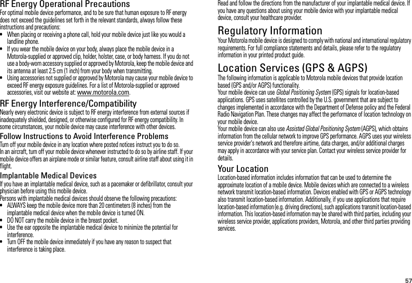 57RF Energy Operational PrecautionsFor optimal mobile device performance, and to be sure that human exposure to RF energy does not exceed the guidelines set forth in the relevant standards, always follow these instructions and precautions:•When placing or receiving a phone call, hold your mobile device just like you would a landline phone.•If you wear the mobile device on your body, always place the mobile device in a Motorola-supplied or approved clip, holder, holster, case, or body harness. If you do not use a body-worn accessory supplied or approved by Motorola, keep the mobile device and its antenna at least 2.5 cm (1 inch) from your body when transmitting.•Using accessories not supplied or approved by Motorola may cause your mobile device to exceed RF energy exposure guidelines. For a list of Motorola-supplied or approved accessories, visit our website at: www.motorola.com.RF Energy Interference/CompatibilityNearly every electronic device is subject to RF energy interference from external sources if inadequately shielded, designed, or otherwise configured for RF energy compatibility. In some circumstances, your mobile device may cause interference with other devices.Follow Instructions to Avoid Interference ProblemsTurn off your mobile device in any location where posted notices instruct you to do so.In an aircraft, turn off your mobile device whenever instructed to do so by airline staff. If your mobile device offers an airplane mode or similar feature, consult airline staff about using it in flight.Implantable Medical DevicesIf you have an implantable medical device, such as a pacemaker or defibrillator, consult your physician before using this mobile device.Persons with implantable medical devices should observe the following precautions:•ALWAYS keep the mobile device more than 20 centimeters (8 inches) from the implantable medical device when the mobile device is turned ON.•DO NOT carry the mobile device in the breast pocket.•Use the ear opposite the implantable medical device to minimize the potential for interference.•Turn OFF the mobile device immediately if you have any reason to suspect that interference is taking place.Read and follow the directions from the manufacturer of your implantable medical device. If you have any questions about using your mobile device with your implantable medical device, consult your healthcare provider.Regulatory InformationYour Motorola mobile device is designed to comply with national and international regulatory requirements. For full compliance statements and details, please refer to the regulatory information in your printed product guide.Location Services (GPS &amp; AGPS)GPS &amp; AGPSThe following information is applicable to Motorola mobile devices that provide location based (GPS and/or AGPS) functionality.Your mobile device can use Global Positioning System (GPS) signals for location-based applications. GPS uses satellites controlled by the U.S. government that are subject to changes implemented in accordance with the Department of Defense policy and the Federal Radio Navigation Plan. These changes may affect the performance of location technology on your mobile device.Your mobile device can also use Assisted Global Positioning System (AGPS), which obtains information from the cellular network to improve GPS performance. AGPS uses your wireless service provider&apos;s network and therefore airtime, data charges, and/or additional charges may apply in accordance with your service plan. Contact your wireless service provider for details.Your LocationLocation-based information includes information that can be used to determine the approximate location of a mobile device. Mobile devices which are connected to a wireless network transmit location-based information. Devices enabled with GPS or AGPS technology also transmit location-based information. Additionally, if you use applications that require location-based information (e.g. driving directions), such applications transmit location-based information. This location-based information may be shared with third parties, including your wireless service provider, applications providers, Motorola, and other third parties providing services.