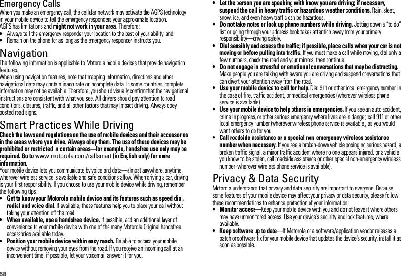 58Emergency CallsWhen you make an emergency call, the cellular network may activate the AGPS technology in your mobile device to tell the emergency responders your approximate location.AGPS has limitations and might not work in your area. Therefore:•Always tell the emergency responder your location to the best of your ability; and•Remain on the phone for as long as the emergency responder instructs you.NavigationNavigationThe following information is applicable to Motorola mobile devices that provide navigation features.When using navigation features, note that mapping information, directions and other navigational data may contain inaccurate or incomplete data. In some countries, complete information may not be available. Therefore, you should visually confirm that the navigational instructions are consistent with what you see. All drivers should pay attention to road conditions, closures, traffic, and all other factors that may impact driving. Always obey posted road signs.Smart Practices While DrivingDriving SafetyCheck the laws and regulations on the use of mobile devices and their accessories in the areas where you drive. Always obey them. The use of these devices may be prohibited or restricted in certain areas—for example, handsfree use only may be required. Go to www.motorola.com/callsmart (in English only) for more information.Your mobile device lets you communicate by voice and data—almost anywhere, anytime, wherever wireless service is available and safe conditions allow. When driving a car, driving is your first responsibility. If you choose to use your mobile device while driving, remember the following tips:• Get to know your Motorola mobile device and its features such as speed dial, redial and voice dial. If available, these features help you to place your call without taking your attention off the road.• When available, use a handsfree device. If possible, add an additional layer of convenience to your mobile device with one of the many Motorola Original handsfree accessories available today.• Position your mobile device within easy reach. Be able to access your mobile device without removing your eyes from the road. If you receive an incoming call at an inconvenient time, if possible, let your voicemail answer it for you.• Let the person you are speaking with know you are driving; if necessary, suspend the call in heavy traffic or hazardous weather conditions. Rain, sleet, snow, ice, and even heavy traffic can be hazardous.• Do not take notes or look up phone numbers while driving. Jotting down a “to do” list or going through your address book takes attention away from your primary responsibility—driving safely.• Dial sensibly and assess the traffic; if possible, place calls when your car is not moving or before pulling into traffic. If you must make a call while moving, dial only a few numbers, check the road and your mirrors, then continue.• Do not engage in stressful or emotional conversations that may be distracting. Make people you are talking with aware you are driving and suspend conversations that can divert your attention away from the road.• Use your mobile device to call for help. Dial 911 or other local emergency number in the case of fire, traffic accident, or medical emergencies (wherever wireless phone service is available).• Use your mobile device to help others in emergencies. If you see an auto accident, crime in progress, or other serious emergency where lives are in danger, call 911 or other local emergency number (wherever wireless phone service is available), as you would want others to do for you.• Call roadside assistance or a special non-emergency wireless assistance number when necessary. If you see a broken-down vehicle posing no serious hazard, a broken traffic signal, a minor traffic accident where no one appears injured, or a vehicle you know to be stolen, call roadside assistance or other special non-emergency wireless number (wherever wireless phone service is available).Privacy &amp; Data SecurityPrivacy &amp; Data SecurityMotorola understands that privacy and data security are important to everyone. Because some features of your mobile device may affect your privacy or data security, please follow these recommendations to enhance protection of your information:• Monitor access—Keep your mobile device with you and do not leave it where others may have unmonitored access. Use your device’s security and lock features, where available.• Keep software up to date—If Motorola or a software/application vendor releases a patch or software fix for your mobile device that updates the device’s security, install it as soon as possible.