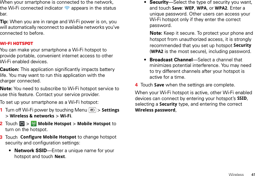 41WirelessWhen your smartphone is connected to the network, the Wi-Fi connected indicator   appears in the status bar.Tip: When you are in range and Wi-Fi power is on, you will automatically reconnect to available networks you’ve connected to before.Wi-Fi hotspotYou can make your smartphone a Wi-Fi hotspot to provide portable, convenient internet access to other Wi-Fi enabled devices.Caution: This application significantly impacts battery life. You may want to run this application with the charger connected.Note: You need to subscribe to Wi-Fi hotspot service to use this feature. Contact your service provider.To set up your smartphone as a Wi-Fi hotspot:  1Turn off Wi-Fi power by touching Menu  &gt; Settings &gt;Wireless &amp; networks &gt; Wi-Fi.2Touch  &gt; Mobile Hotspot &gt; Mobile Hotspot to turn on the hotspot.3Touch  Configure Mobile Hotspot to change hotspot security and configuration settings:•Network SSID—Enter a unique name for your hotspot and touch Next.•Security—Select the type of security you want, and touch Save: WEP, WPA, or WPA2. Enter a unique password. Other users can access your Wi-Fi hotspot only if they enter the correct password.Note: Keep it secure. To protect your phone and hotspot from unauthorized access, it is strongly recommended that you set up hotspot Security (WPA2 is the most secure), including password.• Broadcast Channel—Select a channel that minimizes potential interference. You may need to try different channels after your hotspot is active for a time.4Touch Save when the settings are complete.When your Wi-Fi hotspot is active, other Wi-Fi enabled devices can connect by entering your hotspot’s SSID, selecting a Security type, and entering the correct Wireless password, 