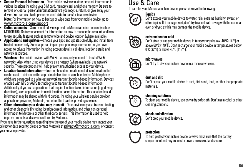 59• Secure Personal Information—Your mobile device can store personal information in various locations including your SIM card, memory card, and phone memory. Be sure to remove or clear all personal information before you recycle, return, or give away your device. You can also backup your personal data to transfer to a new device.Note: For information on how to backup or wipe data from your mobile device, go to www.motorola.com/support• Online accounts—Some mobile devices provide a Motorola online account (such as MOTOBLUR). Go to your account for information on how to manage the account, and how to use security features such as remote wipe and device location (where available).• Applications and updates—Choose your apps and updates carefully, and install from trusted sources only. Some apps can impact your phone’s performance and/or have access to private information including account details, call data, location details and network resources.•Wireless—For mobile devices with Wi-Fi features, only connect to trusted Wi-Fi networks. Also, when using your device as a hotspot (where available) use network security. These precautions will help prevent unauthorized access to your device.• Location-based information—Location-based information includes information that can be used to determine the approximate location of a mobile device. Mobile phones which are connected to a wireless network transmit location-based information. Devices enabled with GPS or AGPS technology also transmit location-based information. Additionally, if you use applications that require location-based information (e.g. driving directions), such applications transmit location-based information. This location-based information may be shared with third parties, including your wireless service provider, applications providers, Motorola, and other third parties providing services.• Other information your device may transmit—Your device may also transmit testing and other diagnostic (including location-based) information, and other non-personal information to Motorola or other third-party servers. This information is used to help improve products and services offered by Motorola.If you have further questions regarding how the use of your mobile device may impact your privacy or data security, please contact Motorola at privacy@motorola.com, or contact your service provider.Use &amp; CareUse &amp; CareTo care for your Motorola mobile device, please observe the following:liquidsDon’t expose your mobile device to water, rain, extreme humidity, sweat, or other liquids. If it does get wet, don’t try to accelerate drying with the use of an oven or dryer, as this may damage the mobile device.extreme heat or coldDon’t store or use your mobile device in temperatures below -10°C (14°F) or above 60°C (140°F). Don’t recharge your mobile device in temperatures below 0°C (32°F) or above 45°C (113°F).microwavesDon’t try to dry your mobile device in a microwave oven.dust and dirtDon’t expose your mobile device to dust, dirt, sand, food, or other inappropriate materials.cleaning solutionsTo clean your mobile device, use only a dry soft cloth. Don’t use alcohol or other cleaning solutions.shock and vibrationDon’t drop your mobile device.protectionTo help protect your mobile device, always make sure that the battery compartment and any connector covers are closed and secure.