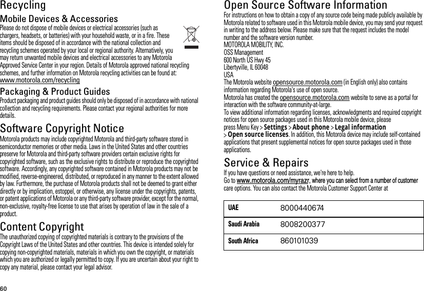 60RecyclingRecyclingMobile Devices &amp; AccessoriesPlease do not dispose of mobile devices or electrical accessories (such as chargers, headsets, or batteries) with your household waste, or in a fire. These items should be disposed of in accordance with the national collection and recycling schemes operated by your local or regional authority. Alternatively, you may return unwanted mobile devices and electrical accessories to any Motorola Approved Service Center in your region. Details of Motorola approved national recycling schemes, and further information on Motorola recycling activities can be found at: www.motorola.com/recyclingPackaging &amp; Product GuidesProduct packaging and product guides should only be disposed of in accordance with national collection and recycling requirements. Please contact your regional authorities for more details.Software Copyright NoticeSoft ware Copy right  Noti ceMotorola products may include copyrighted Motorola and third-party software stored in semiconductor memories or other media. Laws in the United States and other countries preserve for Motorola and third-party software providers certain exclusive rights for copyrighted software, such as the exclusive rights to distribute or reproduce the copyrighted software. Accordingly, any copyrighted software contained in Motorola products may not be modified, reverse-engineered, distributed, or reproduced in any manner to the extent allowed by law. Furthermore, the purchase of Motorola products shall not be deemed to grant either directly or by implication, estoppel, or otherwise, any license under the copyrights, patents, or patent applications of Motorola or any third-party software provider, except for the normal, non-exclusive, royalty-free license to use that arises by operation of law in the sale of a product.Content CopyrightContent Copyri ghtThe unauthorized copying of copyrighted materials is contrary to the provisions of the Copyright Laws of the United States and other countries. This device is intended solely for copying non-copyrighted materials, materials in which you own the copyright, or materials which you are authorized or legally permitted to copy. If you are uncertain about your right to copy any material, please contact your legal advisor.Open Source Software InformationOSS InformationFor instructions on how to obtain a copy of any source code being made publicly available by Motorola related to software used in this Motorola mobile device, you may send your request in writing to the address below. Please make sure that the request includes the model number and the software version number.MOTOROLA MOBILITY, INC.OSS Management600 North US Hwy 45Libertyville, IL 60048USAThe Motorola website opensource.motorola.com (in English only) also contains information regarding Motorola&apos;s use of open source.Motorola has created the opensource.motorola.com website to serve as a portal for interaction with the software community-at-large.To view additional information regarding licenses, acknowledgments and required copyright notices for open source packages used in this Motorola mobile device, please press Menu Key &gt;Settings &gt;About phone &gt;Legal information &gt;Open source licenses. In addition, this Motorola device may include self-contained applications that present supplemental notices for open source packages used in those applications.Service &amp; RepairsIf you have questions or need assistance, we&apos;re here to help.Go to care options. You can also contact the Motorola Customer Support Center at UAE8000440674Saudi Arabia8008200377South Africa860101039www.motorola.com/myrazr, where you can select from a number of customer 