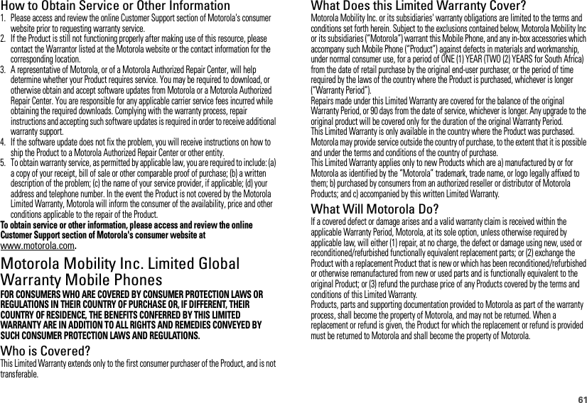 61How to Obtain Service or Other Information  1. Please access and review the online Customer Support section of Motorola&apos;s consumer website prior to requesting warranty service.2. If the Product is still not functioning properly after making use of this resource, please contact the Warrantor listed at the Motorola website or the contact information for the corresponding location.3. A representative of Motorola, or of a Motorola Authorized Repair Center, will help determine whether your Product requires service. You may be required to download, or otherwise obtain and accept software updates from Motorola or a Motorola Authorized Repair Center. You are responsible for any applicable carrier service fees incurred while obtaining the required downloads. Complying with the warranty process, repair instructions and accepting such software updates is required in order to receive additional warranty support.4. If the software update does not fix the problem, you will receive instructions on how to ship the Product to a Motorola Authorized Repair Center or other entity.5. To obtain warranty service, as permitted by applicable law, you are required to include: (a) a copy of your receipt, bill of sale or other comparable proof of purchase; (b) a written description of the problem; (c) the name of your service provider, if applicable; (d) your address and telephone number. In the event the Product is not covered by the Motorola Limited Warranty, Motorola will inform the consumer of the availability, price and other conditions applicable to the repair of the Product.To obtain service or other information, please access and review the online Customer Support section of Motorola&apos;s consumer website at www.motorola.com.Motorola Mobility Inc. Limited Global Warranty Mobile PhonesWa rra n tyFOR CONSUMERS WHO ARE COVERED BY CONSUMER PROTECTION LAWS OR REGULATIONS IN THEIR COUNTRY OF PURCHASE OR, IF DIFFERENT, THEIR COUNTRY OF RESIDENCE, THE BENEFITS CONFERRED BY THIS LIMITED WARRANTY ARE IN ADDITION TO ALL RIGHTS AND REMEDIES CONVEYED BY SUCH CONSUMER PROTECTION LAWS AND REGULATIONS.Who is Covered?This Limited Warranty extends only to the first consumer purchaser of the Product, and is not transferable.What Does this Limited Warranty Cover?Motorola Mobility Inc. or its subsidiaries&apos; warranty obligations are limited to the terms and conditions set forth herein. Subject to the exclusions contained below, Motorola Mobility Inc or its subsidiaries (“Motorola”) warrant this Mobile Phone, and any in-box accessories which accompany such Mobile Phone (“Product”) against defects in materials and workmanship, under normal consumer use, for a period of ONE (1) YEAR (TWO (2) YEARS for South Africa) from the date of retail purchase by the original end-user purchaser, or the period of time required by the laws of the country where the Product is purchased, whichever is longer (“Warranty Period”).Repairs made under this Limited Warranty are covered for the balance of the original Warranty Period, or 90 days from the date of service, whichever is longer. Any upgrade to the original product will be covered only for the duration of the original Warranty Period.This Limited Warranty is only available in the country where the Product was purchased. Motorola may provide service outside the country of purchase, to the extent that it is possible and under the terms and conditions of the country of purchase.This Limited Warranty applies only to new Products which are a) manufactured by or for Motorola as identified by the “Motorola” trademark, trade name, or logo legally affixed to them; b) purchased by consumers from an authorized reseller or distributor of Motorola Products; and c) accompanied by this written Limited Warranty.What Will Motorola Do?If a covered defect or damage arises and a valid warranty claim is received within the applicable Warranty Period, Motorola, at its sole option, unless otherwise required by applicable law, will either (1) repair, at no charge, the defect or damage using new, used or reconditioned/refurbished functionally equivalent replacement parts; or (2) exchange the Product with a replacement Product that is new or which has been reconditioned/refurbished or otherwise remanufactured from new or used parts and is functionally equivalent to the original Product; or (3) refund the purchase price of any Products covered by the terms and conditions of this Limited Warranty.Products, parts and supporting documentation provided to Motorola as part of the warranty process, shall become the property of Motorola, and may not be returned. When a replacement or refund is given, the Product for which the replacement or refund is provided must be returned to Motorola and shall become the property of Motorola.
