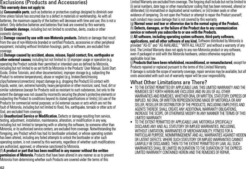 62Exclusions (Products and Accessories)This warranty does not apply to:(a) Consumable parts, such as batteries or protective coatings designed to diminish over time unless failure has occurred due to a defect in materials or workmanship. As with all batteries, the maximum capacity of the battery will decrease with time and use; this is not a defect. Only defective batteries and batteries that leak are covered by this warranty.(b) Cosmetic damage, including but not limited to scratches, dents, cracks or other cosmetic damage.(c) Damage caused by use with non-Motorola products. Defects or damage that result from the use of non-Motorola branded or certified Products, accessories or other peripheral equipment, including without limitation housings, parts, or software, are excluded from coverage.(d) Damage caused by accident, abuse, misuse, liquid contact, fire, earthquake or other external causes; including but not limited to: (i) improper usage or operation (e.g. operating the Product outside their permitted or intended uses as defined by Motorola, including but not limited to as set forth by Motorola in the Products&apos; User Manual, Quick Start Guide, Online Tutorials, and other documentation), improper storage (e.g. subjecting the Product to extreme temperatures), abuse or neglect (e.g. broken/bent/missing clips/fasteners/connectors); impact damage (e.g. dropping the Product) (ii) contact with liquids, water, rain, extreme humidity, heavy perspiration or other moisture; sand, food, dirt or similar substances (except for Products sold as resistant to such substances, but only to the extent the damage was not caused by incorrectly securing the phone&apos;s protective elements or subjecting the Product to conditions beyond its stated specifications or limits); (iii) use of the Products for commercial rental purposes; or (iv) external causes or acts which are not the fault of Motorola, including but not limited to flood, fire, earthquake, tornado or other acts of God, are excluded from coverage.(e) Unauthorized Service or Modification. Defects or damage resulting from service, testing, adjustment, installation, maintenance, alteration, or modification in any way, including but not limited to tampering with or altering the software, by someone other than Motorola, or its authorized service centers, are excluded from coverage. Notwithstanding the foregoing, any Product which has had its bootloader unlocked, or whose operating system has been altered, including any failed attempts to unlock the bootloader or alter such operating system, is not covered by this warranty, regardless of whether such modifications are authorized, approved, or otherwise sanctioned by Motorola.(f) A product or part that has been modified in any manner without the written permission of Motorola. Products that have been altered in any manner so as to prevent Motorola from determining whether such Products are covered under the terms of this Limited Warranty are excluded from coverage. The forgoing shall include but not be limited to (i) serial numbers, date tags or other manufacturer coding that has been removed, altered or obliterated; (ii) mismatched or duplicated serial numbers; or (iii) broken seals or other evidence of tampering. Do not open the Product or attempt to repair the Product yourself; such conduct may cause damage that is not covered by this warranty.(g) Normal wear and tear or otherwise due to the normal aging of the Product.(h) Defects, damages, or the failure of the Product due to any communication service or network you subscribe to or use with the Products.(i) All software, including operating system software, third-party software, applications, and all other software of any kind. Software distributed by Motorola is provided “AS-IS” and “AS AVAILABLE,” “WITH ALL FAULTS” and without a warranty of any kind. The Limited Warranty does not apply to any non-Motorola product or any software, even if packaged or sold with the Motorola hardware, unless otherwise required by applicable local law.(j) Products that have been refurbished, reconditioned, or remanufactured, except for Products repaired or replaced pursuant to the terms of this Limited Warranty.If damage is outside the scope of warranty coverage, repair services may be available, but all costs associated with such out of warranty repair will be your responsibility.What Other Limitations are There?•TO THE EXTENT PERMITTED BY APPLICABLE LAW, THIS LIMITED WARRANTY AND THE REMEDIES SET FORTH HEREIN ARE EXCLUSIVE AND IN LIEU OF ALL OTHER WARRANTIES AND REMEDIES, WHETHER ORAL OR WRITTEN, STATUTORY, EXPRESS OR IMPLIED. NO ORAL OR WRITTEN REPRESENTATIONS MADE BY MOTOROLA OR ANY SELLER, RESELLER OR DISTRIBUTOR OF THE PRODUCTS, INCLUDING EMPLOYEES AND AGENTS THEREOF, SHALL CREATE ANY ADDITIONAL WARRANTY OBLIGATIONS, INCREASE THE SCOPE, OR OTHERWISE MODIFY IN ANY MANNER THE TERMS OF THIS LIMITED WARRANTY.•TO THE EXTENT PERMITTED BY APPLICABLE LAW, MOTOROLA SPECIFICALLY DISCLAIMS ANY AND ALL STATUTORY OR IMPLIED WARRANTIES, INCLUDING, WITHOUT LIMITATION, WARRANTIES OF MERCHANTABILITY, FITNESS FOR A PARTICULAR PURPOSE, NONINFRINGEMENT AND ALL WARRANTIES AGAINST HIDDEN OR LATENT DEFECTS. WHERE SUCH STATUTORY OR IMPLIED WARRANTIES CANNOT LAWFULLY BE DISCLAIMED, THEN TO THE EXTENT PERMITTED BY LAW, ALL SUCH WARRANTIES SHALL BE LIMITED IN DURATION TO THE DURATION OF THE EXPRESS LIMITED WARRANTY CONTAINED HEREIN AND THE REMEDIES OF REPAIR, 