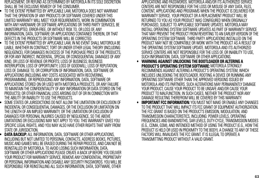 63REPLACEMENT, OR REFUND AS DETERMINED BY MOTOROLA IN ITS SOLE DISCRETION SHALL BE THE EXCLUSIVE REMEDY OF THE CONSUMER.•TO THE EXTENT PERMITTED BY APPLICABLE LAW, MOTOROLA DOES NOT WARRANT THAT THE OPERATION OF ANY PRODUCTS OR SOFTWARE COVERED UNDER THIS LIMITED WARRANTY WILL MEET YOUR REQUIREMENTS, WORK IN COMBINATION WITH ANY HARDWARE OR SOFTWARE APPLICATIONS OR THIRD PARTY SERVICES, BE UNINTERRUPTED, ERROR-FREE, OR WITHOUT RISK TO, OR LOSS OF, ANY INFORMATION, DATA, SOFTWARE OR APPLICATIONS CONTAINED THEREIN, OR THAT DEFECTS IN THE PRODUCTS OR SOFTWARE WILL BE CORRECTED.•TO THE EXTENT PERMITTED BY APPLICABLE LAW, IN NO EVENT SHALL MOTOROLA BE LIABLE, WHETHER IN CONTRACT, TORT OR UNDER OTHER LEGAL THEORY (INCLUDING NEGLIGENCE), FOR DAMAGES IN EXCESS OF THE PURCHASE PRICE OF THE PRODUCTS, OR FOR ANY INDIRECT, INCIDENTAL, SPECIAL OR CONSEQUENTIAL DAMAGES OF ANY KIND, OR LOSS OF REVENUE OR PROFITS; LOSS OF BUSINESS; BUSINESS INTERRUPTION; LOSS OF OPPORTUNITY; LOSS OF GOODWILL; LOSS OF REPUTATION; LOSS OF, DAMAGE TO, OR CORRUPTION OF INFORMATION, DATA, SOFTWARE OR APPLICATIONS (INCLUDING ANY COSTS ASSOCIATED WITH RECOVERING, PROGRAMMING, OR REPRODUCING ANY INFORMATION, DATA, SOFTWARE OR APPLICATIONS STORED ON OR USED WITH MOTOROLA PRODUCTS, OR ANY FAILURE TO MAINTAIN THE CONFIDENTIALITY OF ANY INFORMATION OR DATA STORED ON THE PRODUCTS); OR OTHER FINANCIAL LOSS ARISING OUT OF OR IN CONNECTION WITH THE ABILITY OR INABILITY TO USE THE PRODUCTS.•SOME STATES OR JURISDICTIONS DO NOT ALLOW THE LIMITATION OR EXCLUSION OF INCIDENTAL OR CONSEQUENTIAL DAMAGES, OR THE EXCLUSION OR LIMITATION ON THE LENGTH OF AN IMPLIED WARRANTY, OR THE LIMITATION OR EXCLUSION OF DAMAGES FOR PERSONAL INJURIES CAUSED BY NEGLIGENCE, SO THE ABOVE LIMITATIONS OR EXCLUSIONS MAY NOT APPLY TO YOU. THIS WARRANTY GIVES YOU SPECIFIC LEGAL RIGHTS, AND YOU MAY ALSO HAVE OTHER RIGHTS THAT VARY FROM STATE OR JURISDICTION.• DATA BACKUP: ALL INFORMATION, DATA, SOFTWARE OR OTHER APPLICATIONS, INCLUDING BUT NOT LIMITED TO PERSONAL CONTACTS, ADDRESS BOOKS, PICTURES, MUSIC AND GAMES WILL BE ERASED DURING THE REPAIR PROCESS, AND CAN NOT BE REINSTALLED BY MOTOROLA. TO AVOID LOSING SUCH INFORMATION, DATA, SOFTWARE OR OTHER APPLICATIONS PLEASE CREATE A BACK UP BEFORE YOU DELIVER YOUR PRODUCT FOR WARRANTY SERVICE, REMOVE ANY CONFIDENTIAL, PROPRIETARY OR PERSONAL INFORMATION AND DISABLE ANY SECURITY PASSWORDS. YOU WILL BE RESPONSIBLE FOR REINSTALLING ALL SUCH INFORMATION, DATA, SOFTWARE, OTHER APPLICATIONS AND PASSWORDS. MOTOROLA AND/OR ITS AUTHORIZED SERVICE CENTERS ARE NOT RESPONSIBLE FOR THE LOSS OR MISUSE OF ANY DATA, FILES, CONTENT, APPLICATIONS AND PROGRAMS WHEN THE PRODUCT IS DELIVERED FOR WARRANTY SERVICE. YOUR PRODUCT OR A REPLACEMENT PRODUCT WILL BE RETURNED TO YOU AS YOUR PRODUCT WAS CONFIGURED WHEN ORIGINALLY PURCHASED, SUBJECT TO APPLICABLE SOFTWARE UPDATES. MOTOROLA MAY INSTALL OPERATING SYSTEM SOFTWARE UPDATES AS PART OF WARRANTY SERVICE THAT MAY PREVENT THE PRODUCT FROM REVERTING TO AN EARLIER VERSION OF THE OPERATING SYSTEM SOFTWARE. THIRD PARTY APPLICATIONS INSTALLED ON THE PRODUCT MAY NOT BE COMPATIBLE OR WORK WITH THE PRODUCT AS A RESULT OF THE OPERATING SYSTEM SOFTWARE UPDATE. MOTOROLA AND ITS AUTHORIZED SERVICE CENTERS ARE NOT RESPONSIBLE FOR THE LOSS OF, OR INABILITY TO USE, SUCH INFORMATION, DATA, SOFTWARE OR OTHER APPLICATIONS.• WARNING AGAINST UNLOCKING THE BOOTLOADER OR ALTERING A PRODUCT&apos;S OPERATING SYSTEM SOFTWARE: MOTOROLA STRONGLY RECOMMENDS AGAINST ALTERING A PRODUCT&apos;S OPERATING SYSTEM, WHICH INCLUDES UNLOCKING THE BOOTLOADER, ROOTING A DEVICE OR RUNNING ANY OPERATING SOFTWARE OTHER THAN THE APPROVED VERSIONS ISSUED BY MOTOROLA AND ITS PARTNERS. SUCH ALTERATIONS MAY PERMANENTLY DAMAGE YOUR PRODUCT, CAUSE YOUR PRODUCT TO BE UNSAFE AND/OR CAUSE YOUR PRODUCT TO MALFUNCTION. IN SUCH CASES, NEITHER THE PRODUCT NOR ANY DAMAGE RESULTING THEREFROM WILL BE COVERED BY THIS WARRANTY.• IMPORTANT FCC INFORMATION: YOU MUST NOT MAKE OR ENABLE ANY CHANGES TO THE PRODUCT THAT WILL IMPACT ITS FCC GRANT OF EQUIPMENT AUTHORIZATION. THE FCC GRANT IS BASED ON THE PRODUCT&apos;S EMISSION, MODULATION, AND TRANSMISSION CHARACTERISTICS, INCLUDING: POWER LEVELS, OPERATING FREQUENCIES AND BANDWIDTHS, SAR LEVELS, DUTY-CYCLE, TRANSMISSION MODES (E.G., CDMA, GSM), AND INTENDED METHOD OF USING THE PRODUCT (E.G., HOW THE PRODUCT IS HELD OR USED IN PROXIMITY TO THE BODY). A CHANGE TO ANY OF THESE FACTORS WILL INVALIDATE THE FCC GRANT. IT IS ILLEGAL TO OPERATE A TRANSMITTING PRODUCT WITHOUT A VALID GRANT.