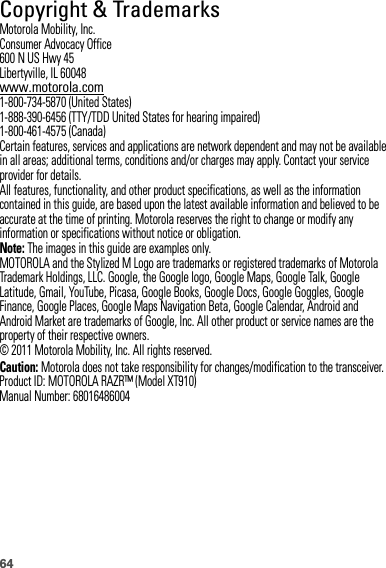 64 Copyright &amp; TrademarksMotorola Mobility, Inc.Consumer Advocacy Office600 N US Hwy 45Libertyville, IL 60048www.motorola.com1-800-734-5870 (United States)1-888-390-6456 (TTY/TDD United States for hearing impaired)1-800-461-4575 (Canada)Certain features, services and applications are network dependent and may not be available in all areas; additional terms, conditions and/or charges may apply. Contact your service provider for details.All features, functionality, and other product specifications, as well as the information contained in this guide, are based upon the latest available information and believed to be accurate at the time of printing. Motorola reserves the right to change or modify any information or specifications without notice or obligation.Note: The images in this guide are examples only.MOTOROLA and the Stylized M Logo are trademarks or registered trademarks of Motorola Trademark Holdings, LLC. Google, the Google logo, Google Maps, Google Talk, Google Latitude, Gmail, YouTube, Picasa, Google Books, Google Docs, Google Goggles, Google Finance, Google Places, Google Maps Navigation Beta, Google Calendar, Android and Android Market are trademarks of Google, Inc. All other product or service names are the property of their respective owners.© 2011 Motorola Mobility, Inc. All rights reserved.Caution: Motorola does not take responsibility for changes/modification to the transceiver.Product ID: MOTOROLA RAZR™ (Model XT910)Manual Number: 68016486004