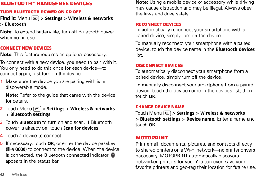 42WirelessBluetooth™ handsfree devicesTurn Bluetooth power on or offFind it: Menu  &gt; Settings &gt; Wireless &amp; networks &gt;BluetoothNote: To extend battery life, turn off Bluetooth power when not in use.Connect new devicesNote: This feature requires an optional accessory.To connect with a new device, you need to pair with it. You only need to do this once for each device—to connect again, just turn on the device.  1Make sure the device you are pairing with is in discoverable mode.Note: Refer to the guide that came with the device for details.2Touch Menu  &gt; Settings &gt; Wireless &amp; networks &gt;Bluetooth settings.3Touch Bluetooth to turn on and scan. If Bluetooth power is already on, touch Scan for devices.4Touch a device to connect.5If necessary, touch OK, or enter the device passkey (like 0000) to connect to the device. When the device is connected, the Bluetooth connected indicator   appears in the status bar.Note: Using a mobile device or accessory while driving may cause distraction and may be illegal. Always obey the laws and drive safely.Reconnect devicesTo automatically reconnect your smartphone with a paired device, simply turn on the device.To manually reconnect your smartphone with a paired device, touch the device name in the Bluetooth devices list.Disconnect devicesTo automatically disconnect your smartphone from a paired device, simply turn off the device.To manually disconnect your smartphone from a paired device, touch the device name in the devices list, then touch OK.Change device nameTouch Menu  &gt; Settings &gt; Wireless &amp; networks &gt;Bluetooth settings &gt; Device name. Enter a name and touch OK.MOTOPRINTPrint email, documents, pictures, and contacts directly to shared printers on a Wi-Fi network—no printer drivers necessary. MOTOPRINT automatically discovers networked printers for you. You can even save your favorite printers and geo-tag their location for future use.