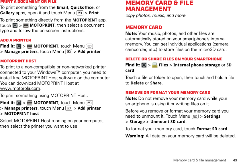 43Memory card &amp; file managementPrint a document or fileTo print something from the Email, Quickoffice, or Gallery apps, open it and touch Menu  &gt; Print.To print something directly from the MOTOPRINT app, touch  &gt; MOTOPRINT, then select a document type and follow the on-screen instructions.Add a printerFind it:   &gt; MOTOPRINT, touch Menu  &gt;Manage printers, touch Menu  &gt; Add printerMOTOPRINT hostTo print to a non-compatible or non-networked printer connected to your Windows™ computer, you need to install free MOTOPRINT Host software on the computer. You can download MOTOPRINT Host at www.motorola.com.To print something using MOTOPRINT Host:Find it:   &gt; MOTOPRINT, touch Menu  &gt;Manage printers, touch Menu  &gt; Add printer &gt;MOTOPRINT hostSelect MOTOPRINT Host running on your computer, then select the printer you want to use.Memory card &amp; file managementcopy photos, music, and moreMemory cardNote: Your music, photos, and other files are automatically stored on your smartphone’s internal memory. You can set individual applications (camera, camcorder, etc.) to store files on the microSD card.Delete or share files on your smartphoneFind it:   &gt; Files &gt; Internal phone storage or SD cardTouch a file or folder to open, then touch and hold a file to Delete or Share.Remove or format your memory cardNote: Do not remove your memory card while your smartphone is using it or writing files on it.Before you remove or format your memory card you need to unmount it. Touch Menu  &gt; Settings &gt;Storage &gt; Unmount SD card.To format your memory card, touch Format SD card.Warning: All data on your memory card will be deleted.