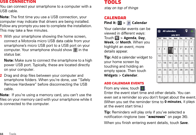 44 ToolsUSB connectionYou can connect your smartphone to a computer with a USB cable.Note: The first time you use a USB connection, your computer may indicate that drivers are being installed. Follow any prompts you see to complete the installation. This may take a few minutes.  1With your smartphone showing the home screen, connect a Motorola micro USB data cable from your smartphone’s micro USB port to a USB port on your computer. Your smartphone should show   in the status bar.Note: Make sure to connect the smartphone to a high power USB port. Typically, these are located directly on your computer.2Drag and drop files between your computer and smartphone folders. When you’re done, use “Safely Remove Hardware” before disconnecting the USB cable.Note:  If you’re using a memory card, you can’t use the files on your memory card with your smartphone while it is connected to the computer.Toolsstay on top of thingsCalendarFind it:   &gt; CalendarYour calendar events can be viewed in different ways: Touch  &gt; Agenda, Day, Week, or Month. When you highlight an event, more details appear.Tip: Add a calendar widget to your home screen by touching and holding an empty space. Then touch Widgets &gt; Calendar.Add calendar eventsFrom any view, touch . Enter the event start time and other details. You can even set a reminder so you don’t forget about the event. (When you set the reminder time to 0minutes, it plays at the event start time.)Tip: Reminders will play only if you’ve selected a notification ringtone (see “Ringtones” on page 36).When you finish entering event details, touch Save.July 2011Sun     Mon     Tue      Wed     Thu       Fri       SatAll calendars