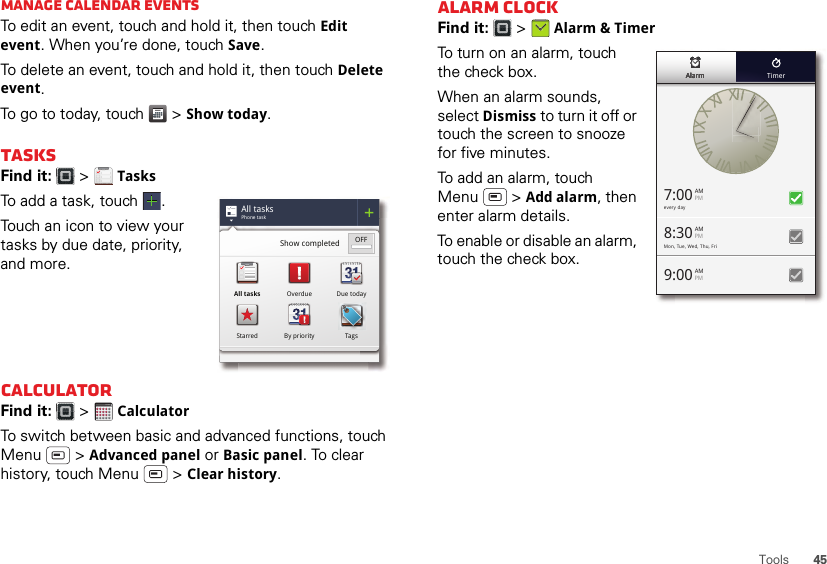 45ToolsManage calendar eventsTo edit an event, touch and hold it, then touch Edit event. When you’re done, touch Save.To delete an event, touch and hold it, then touch Delete event.To go to today, touch  &gt; Show today.TasksFind it:   &gt; TasksTo add a task, touch  .Touch an icon to view your tasks by due date, priority, and more.CalculatorFind it:   &gt; CalculatorTo switch between basic and advanced functions, touch Menu  &gt; Advanced panel or Basic panel. To clear history, touch Menu  &gt; Clear history.All tasksPhone taskShow completed OFFAll tasks Overdue Due todayStarred By priority Tags1234512345Alarm clockFind it:   &gt; Alarm &amp; TimerTo turn on an alarm, touch the check box.When an alarm sounds, select Dismiss to turn it off or touch the screen to snooze for five minutes.To add an alarm, touch Menu  &gt; Add alarm, then enter alarm details.To enable or disable an alarm, touch the check box.every day7:00 AMPMMon, Tue, Wed, Thu, Fri9:00 AMPM8:30 AMPMAlarmAlarmAlarmAlarmAlarmAlarm Timer