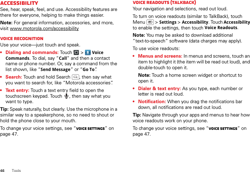 46ToolsAccessibilitySee, hear, speak, feel, and use. Accessibility features are there for everyone, helping to make things easier.Note: For general information, accessories, and more, visit www.motorola.com/accessibilityVoice recognitionUse your voice—just touch and speak.• Dialing and commands: Touch  &gt; Voice Commands. To dial, say “Call” and then a contact name or phone number. Or, say a command from the list shown, like “Send Message” or “Go To”.•Search: Touch and hold Search  , then say what you want to search for, like “Motorola accessories”.• Text entry: Touch a text entry field to open the touchscreen keypad. Touch  , then say what you want to type.Tip: Speak naturally, but clearly. Use the microphone in a similar way to a speakerphone, so no need to shout or hold the phone close to your mouth.To change your voice settings, see “Voice settings” on page 47.Voice readouts (TalkBack)Your navigation and selections, read out loud.To turn on voice readouts (similar to TalkBack), touch Menu  &gt; Settings &gt; Accessibility. Touch Accessibility to enable the settings, then touch Voice Readouts.Note: You may be asked to download additional “text-to-speech” software (data charges may apply).To use voice readouts:• Menus and screens: In menus and screens, touch an item to highlight it (the item will be read out loud), and double-touch to open it.Note: Touch a home screen widget or shortcut to open it.• Dialer &amp; text entry: As you type, each number or letter is read out loud.• Notification: When you drag the notifications bar down, all notifications are read out loud.Tip: Navigate through your apps and menus to hear how voice readouts work on your phone.To change your voice settings, see “Voice settings” on page 47.