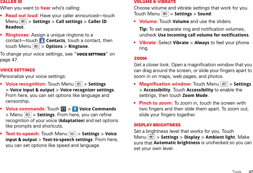 47ToolsCaller IDWhen you want to hear who’s calling:• Read out loud: Have your caller announced—touch Menu  &gt; Settings &gt; Call settings &gt; Caller ID Readout.• Ringtones: Assign a unique ringtone to a contact—touch Contacts, touch a contact, then touch Menu  &gt; Options &gt; Ringtone.To change your voice settings, see “Voice settings” on page 47.Voice settingsPersonalize your voice settings:• Voice recognition: Touch Menu  &gt; Settings &gt;Voice input &amp; output &gt; Voice recognizer settings. From here, you can set options like language and censorship.• Voice commands: Touch &gt; Voice Commands &gt;Menu  &gt;Settings. From here, you can refine recognition of your voice (Adaptation) and set options like prompts and shortcuts.• Text-to-speech: Touch Menu  &gt; Settings &gt; Voice input &amp; output &gt; Text-to-speech settings. From here, you can set options like speed and language.Volume &amp; vibrateChoose volume and vibrate settings that work for you. Touch Menu  &gt; Settings &gt; Sound:•Volume: To uch Volume and use the sliders.Tip: To set separate ring and notification volumes, uncheck Use incoming call volume for notifications.•Vibrate: Select Vibrate &gt; Always to feel your phone ring.ZoomGet a closer look. Open a magnification window that you can drag around the screen, or slide your fingers apart to zoom in on maps, web pages, and photos.• Magnification window: Touch Menu  &gt; Settings &gt;Accessibility. Touch Accessibility to enable the settings, then touch Zoom Mode.• Pinch to zoom: To zoom in, touch the screen with two fingers and then slide them apart. To zoom out, slide your fingers together.Display brightnessSet a brightness level that works for you. Touch Menu  &gt; Settings &gt; Display &gt; Ambient light. Make sure that Automatic brightness is unchecked so you can set your own level.