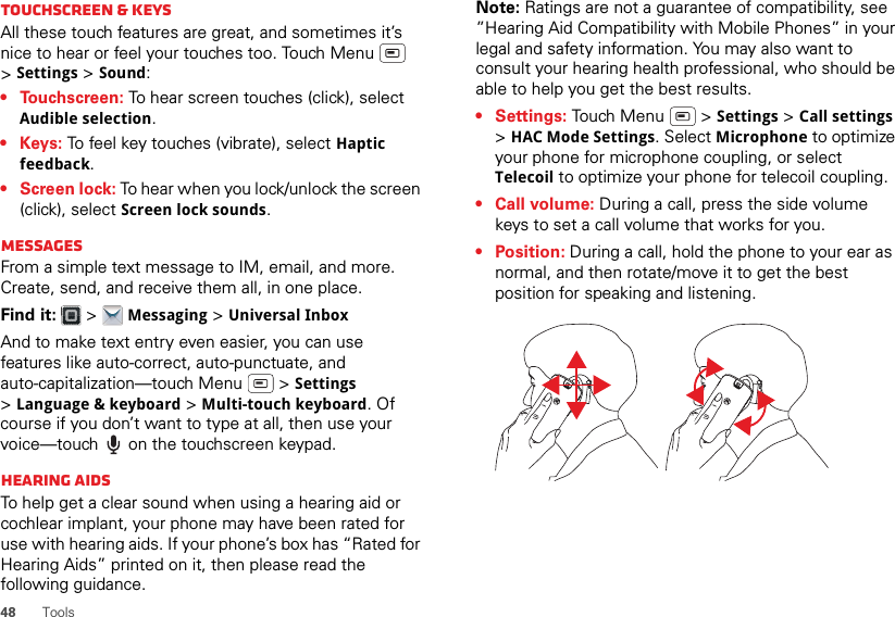 48ToolsTouchscreen &amp; keysAll these touch features are great, and sometimes it’s nice to hear or feel your touches too. Touch Menu  &gt;Settings &gt; Sound:• Touchscreen: To hear screen touches (click), select Audible selection.•Keys: To feel key touches (vibrate), select Haptic feedback.• Screen lock: To hear when you lock/unlock the screen (click), select Screen lock sounds.MessagesFrom a simple text message to IM, email, and more. Create, send, and receive them all, in one place.Find it:   &gt; Messaging &gt; Universal InboxAnd to make text entry even easier, you can use features like auto-correct, auto-punctuate, and auto-capitalization—touch Menu  &gt; Settings &gt;Language &amp; keyboard &gt; Multi-touch keyboard. Of course if you don’t want to type at all, then use your voice—touch  on the touchscreen keypad.Hearing aidsTo help get a clear sound when using a hearing aid or cochlear implant, your phone may have been rated for use with hearing aids. If your phone’s box has “Rated for Hearing Aids” printed on it, then please read the following guidance.Note: Ratings are not a guarantee of compatibility, see ”Hearing Aid Compatibility with Mobile Phones” in your legal and safety information. You may also want to consult your hearing health professional, who should be able to help you get the best results.• Settings: Touch Menu  &gt; Settings &gt; Call settings &gt;HAC Mode Settings. Select Microphone to optimize your phone for microphone coupling, or select Telecoil to optimize your phone for telecoil coupling.• Call volume: During a call, press the side volume keys to set a call volume that works for you.•Position: During a call, hold the phone to your ear as normal, and then rotate/move it to get the best position for speaking and listening.
