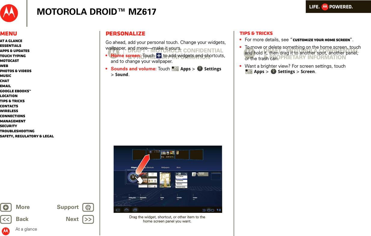 LIFE.         POWERED.Back NextMore Support+MOTOROLA DROID™ MZ617MenuAt a glanceEssentialsApps &amp; updatesTouch typingmotocastWebPhotos &amp; videosMusicChatEmailGoogle eBooks™LocationTips &amp; tricksContactsWirelessConnectionsmanagementSecurityTroubleshootingSafety, Regulatory &amp; LegalAt a glancePersonalizeAt a glance: PersonalizeGo ahead, add your personal touch. Change your widgets, wallpaper, and more—make it yours.• Home screen: Touch  to add widgets and shortcuts, and to change your wallpaper.• Sounds and volume: Touch  Apps &gt; Settings &gt;Sound.Dinner with DadTomorrow, Mar 1Laura’s BirthdayGrocery StorePick Up Dry CleaningMonMoMoMoMMMFEBDinner with DonnononoEBBBBBBEBEB28Widgets App Shortcuts Wallpapers MoretalkGmail Calendar ChatMusic Gallery NavigationPlaces GPSYouTube Contacts Books SettingsTalkMapsCamera28BooksAnalog clock Bookmarks Books Calendar Contact4x12x32x33x32x2Your FriendI can’t wait2 hours agoInboxDrag the widget, shortcut, or other item to the home screen panel you want.Tips &amp; tricks•For more details, see “Customize your home screen”.•To move or delete something on the home screen, touch and hold it, then drag it to another spot, another panel, or the trash can.•Want a brighter view? For screen settings, touch Apps &gt; Settings &gt; Screen.