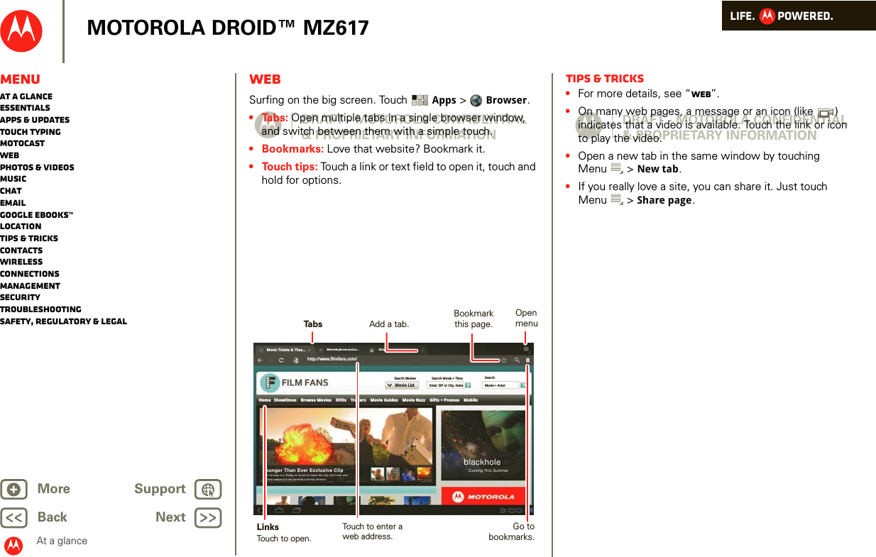 LIFE.         POWERED.Back NextMore Support+MOTOROLA DROID™ MZ617MenuAt a glanceEssentialsApps &amp; updatesTouch typingmotocastWebPhotos &amp; videosMusicChatEmailGoogle eBooks™LocationTips &amp; tricksContactsWirelessConnectionsmanagementSecurityTroubleshootingSafety, Regulatory &amp; LegalAt a glanceWebAt a glance: WebSurfing on the big screen. Touch  Apps &gt;  Browser.•Tabs: Open multiple tabs in a single browser window, and switch between them with a simple touch.• Bookmarks: Love that website? Bookmark it. • Touch tips: Touch a link or text field to open it, touch and hold for options. Movie Tickets &amp; Thea...Motorola phones and acc... Googlehttp://www.filmfans.com/Movie ListSearchMovie + ActorSearch Movie + TimeEnter ZIP or City, StateSearch MoviesHome   Showtimes    Browse Movies    DVDs    Trailers    Movie Guides    Movie Buzz    Gifts + Promos    MobileblackholeComing This SummerYounger Than Ever Exclusive ClipWith no way out, Bailey is forced to leave the city she loves andfind the reason for her parents untimely demise.TabsBookmark this page.LinksAdd a tab.Touch to open.Touch to enter aweb address.Open menuGo to bookmarks.Tips &amp; tricks•For more details, see “Web”.•On many web pages, a message or an icon (like  ) indicates that a video is available. Touch the link or icon to play the video.•Open a new tab in the same window by touching Menu &gt; New tab.•If you really love a site, you can share it. Just touch Menu &gt; Share page.