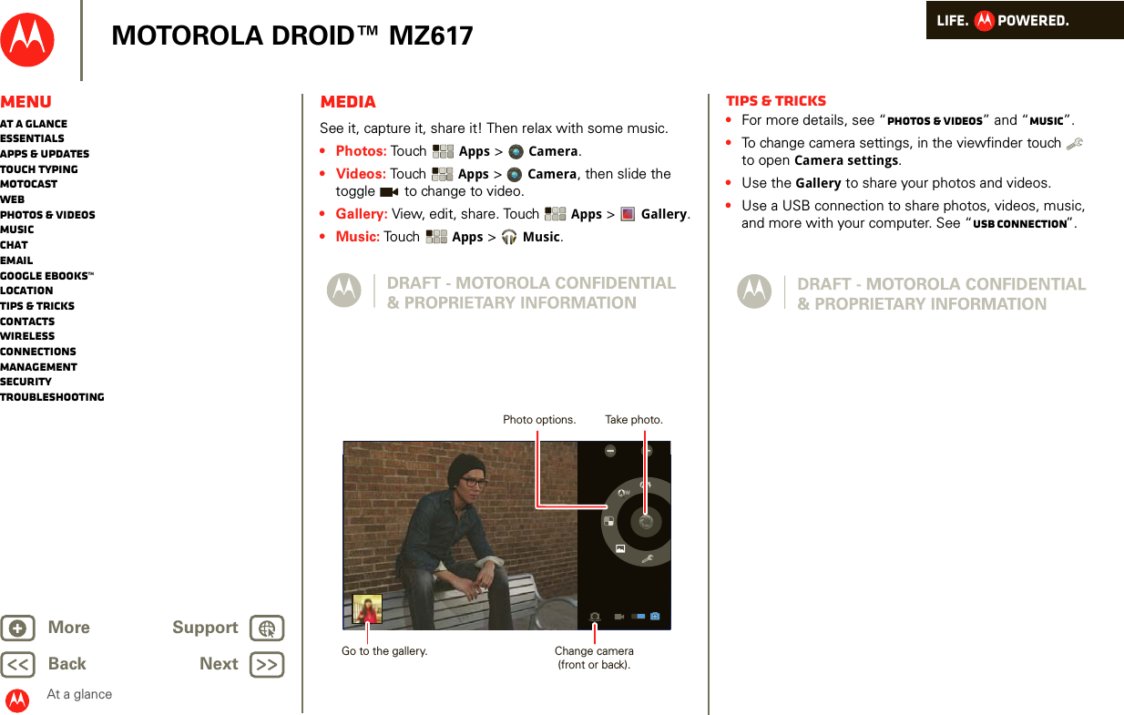 LIFE.         POWERED.Back NextMore Support+MOTOROLA DROID™ MZ617At a glanceMenuAt a glanceEssentialsApps &amp; updatesTouch typingmotocastWebPhotos &amp; videosMusicChatEmailGoogle eBooks™LocationTips &amp; tricksContactsWirelessConnectionsmanagementSecurityTroubleshootingMediaAt a glance: MediaSee it, capture it, share it! Then relax with some music.•Photos: Touch  Apps &gt;  Camera.•Videos: To uch   Apps &gt;Camera, then slide the toggle   to change to video.• Gallery: View, edit, share. Touch  Apps &gt;  Gallery.•Music: Touch  Apps &gt;Music.WAATake photo.Photo options.Change camera(front or back).Go to the gallery.Tips &amp; tricks•For more details, see “Photos &amp; videos” and “Music”.•To change camera settings, in the viewfinder touch   to open Camera settings.•Use the Gallery to share your photos and videos.•Use a USB connection to share photos, videos, music, and more with your computer. See “USB connection”.