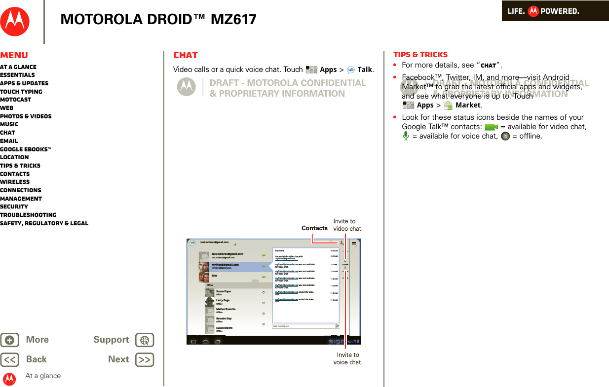 LIFE.         POWERED.Back NextMore Support+MOTOROLA DROID™ MZ617MenuAt a glanceEssentialsApps &amp; updatesTouch typingmotocastWebPhotos &amp; videosMusicChatEmailGoogle eBooks™LocationTips &amp; tricksContactsWirelessConnectionsmanagementSecurityTroubleshootingSafety, Regulatory &amp; LegalAt a glanceChatAt a glance: ChatVideo calls or a quick voice chat. Touch  Apps &gt;Talk.test.mcleron@gmail.comtest.mcleron@gmail.comtest.mcleron@gmail.comtalkmyfriend@gmail.commyfriend@gmail.comErinSusan FryeroffineLarry PageOfflineMatias DusetteOfflineRomain GuyOfflineSusan MooreOfflineOfflinetype to composehey there10:13 AM10:13 AM11:01AM11:02 AM11:02 AM11:04 AM11:05 AM11:15 AMYou ended the video chat withmyfriend@motorola.com was not availablefor video chat.myfriend@motorola.com was not availablefor video chat.myfriend@motorola.com was not availablefor video chat.myfriend@motorola.com was not availablefor video chat.myfriend@motorola.com ended the videochat.myfriend@motorola.com ended the videochat.myfriend@gmail.com.ContactsInvite tovideo chat.Invite tovoice chat.Tips &amp; tricks•For more details, see “Chat”.•Facebook™, Twitter, IM, and more—visit Android Market™ to grab the latest official apps and widgets, and see what everyone is up to. Touch Apps &gt;Market.•Look for these status icons beside the names of your Google Talk™ contacts:   = available for video chat, = available for voice chat,   = offline.