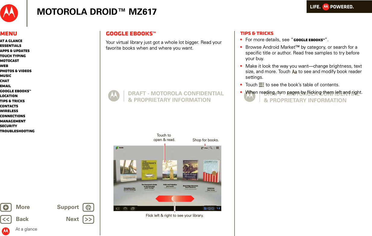 LIFE.         POWERED.Back NextMore Support+MOTOROLA DROID™ MZ617At a glanceMenuAt a glanceEssentialsApps &amp; updatesTouch typingmotocastWebPhotos &amp; videosMusicChatEmailGoogle eBooks™LocationTips &amp; tricksContactsWirelessConnectionsmanagementSecurityTroubleshootingGoogle eBooks™At a glance: Google eBooksYour virtual library just got a whole lot bigger. Read your favorite books when and where you want.Somewhere ElseJennifer Steinberg0% downloadedThe Everyman’s Guideto the EverydayJustin Younger0% downloadedPride and PrejudiceJane Austen100% downloadedBlack Ridge MountainBrent VanHorne100% downloaded UndertowTatia Torrey100% downloadedBooksShopTouch to open &amp; read. Shop for books.Flick left &amp; right to see your library.Tips &amp; tricks•For more details, see “Google eBooks™”.•Browse Android Market™ by category, or search for a specific title or author. Read free samples to try before your buy. •Make it look the way you want—change brightness, text size, and more. Touch  to see and modify book reader settings.•Touch  to see the book’s table of contents. •When reading, turn pages by flicking them left and right.