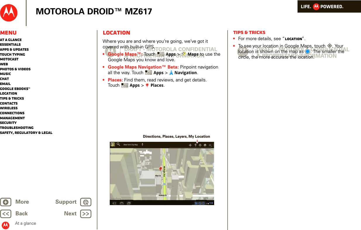 LIFE.         POWERED.Back NextMore Support+MOTOROLA DROID™ MZ617MenuAt a glanceEssentialsApps &amp; updatesTouch typingmotocastWebPhotos &amp; videosMusicChatEmailGoogle eBooks™LocationTips &amp; tricksContactsWirelessConnectionsmanagementSecurityTroubleshootingSafety, Regulatory &amp; LegalAt a glanceLocationAt a gl ance: Lo cationWhere you are and where you’re going, we’ve got it covered with built-in GPS. • Google Maps™: Touch  Apps &gt;  Maps to use the Google Maps you know and love. • Google Maps Navigation™ Beta: Pinpoint navigation all the way. Touch  Apps &gt;  Navigation.•Places: Find them, read reviews, and get details. Touch Apps &gt;  Places.Klier St.Kukreja St.Michigan Ave.New York City MapDirections, Places, Layers, My LocationTips &amp; tricks•For more details, see “Location”.•To see your location in Google Maps, touch . Your location is shown on the map as . The smaller the circle, the more accurate the location. 