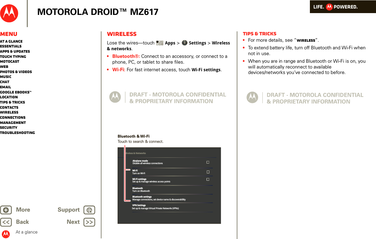 LIFE.         POWERED.Back NextMore Support+MOTOROLA DROID™ MZ617At a glanceMenuAt a glanceEssentialsApps &amp; updatesTouch typingmotocastWebPhotos &amp; videosMusicChatEmailGoogle eBooks™LocationTips &amp; tricksContactsWirelessConnectionsmanagementSecurityTroubleshootingWirelessAt a glance: Wi relessLose the wires—touch  Apps &gt; Settings &gt; Wireless &amp; networks.•Bluetooth®: Connect to an accessory, or connect to a phone, PC, or tablet to share files. •Wi-Fi: For fast internet access, touch Wi-Fi settings.Wi-FiTurn on Wi-FiWi-Fi settingsSet up &amp; manage wireless access pointsBluetoothTurn on BluetoothBluetooth settingsManage connections, set device name &amp; discoverablilityVPN SettingsSet up &amp; manage Virtual Private Networks (VPNs)Wireless &amp; Networks Airplane modeDisable all wireless connectionsTouch to search &amp; connect.Bluetooth &amp; Wi-FiTips &amp; tricks•For more details, see “Wireless”.•To extend battery life, turn off Bluetooth and Wi-Fi when not in use.•When you are in range and Bluetooth or Wi-Fi is on, you will automatically reconnect to available devices/networks you’ve connected to before.